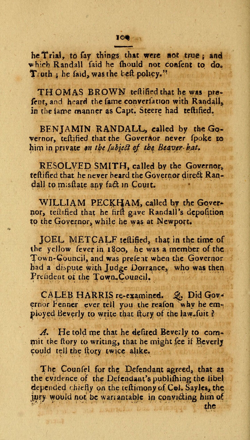 lot he Trial, to fay things that were not teuej and vh;rh Randall fatd he (hould not confent to do* Troth i he faid, was the beft policy.'^ THOMAS BROWN teftifled that he was pre- fent, and heard the fame conversation with Randall* in (he lame manner as Capt. Steere had teftifted. BENJAMIN RANDALL, called by the Go- vernor, teftifled that the Governor never fpoke to Jiim in private w tfyc [uty&B ej th§ Be^ver-hM* RESOLVED SMITH, called by the Governor, teftifled that he never heard the Governor direct Ran- dall to m;sftate any fad in Court* WILLIAM PEC£HAM, called by the gover- nor, teftifled that he firft gave Randall's depofuion tp the Governor, while he was at Newport. JOEL METCALF teftifled, that in the time of the yellow fever in 1800, he was a member of the Town-Council, and was present when the Governor had a dispute with Judge Dorrance, who was then Frelident of the ^own.Council, CA^EB HARRIS re-examined. % Did Gov- ernor Fenner ever tell you the reafon why he em- ployed Beverly to write that ftory of the law-fuit I A. He told me that he defired Beverly to com- mit the ftory to writing, that he might fee if Bcverlj could tell the ftory twice alike. The Counfel for the; defendant agreed, that as the evidence of the Defendant's publiihing the libel depended chiefly on the teftimony of Col. Saylea, the jury would not be warrantable in conyidting him o£