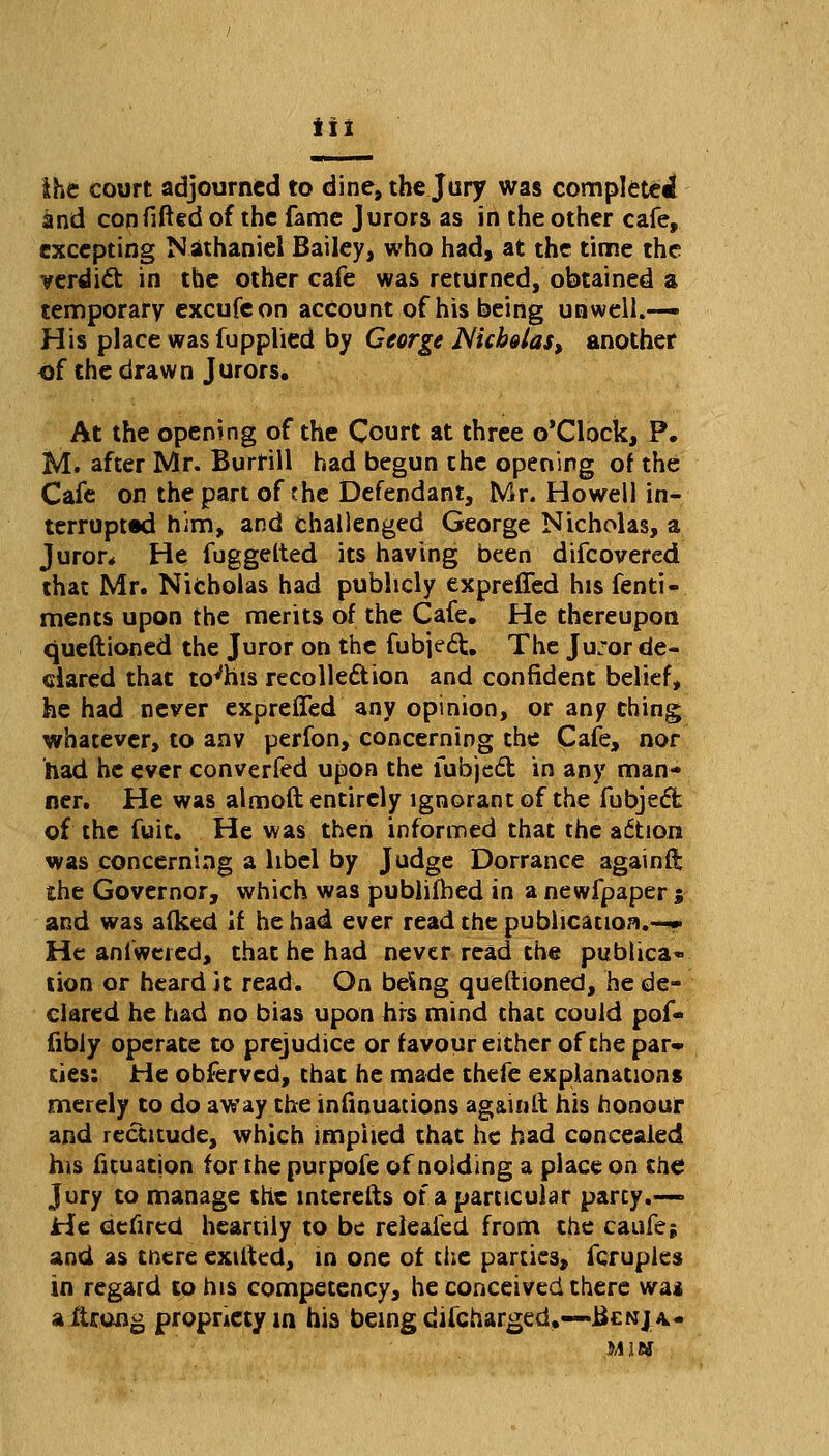 tit ihe court adjourned to dine, the Jury was completed and con fitted of the fame Jurors as in the other cafe, excepting Nathaniel Bailey, who had, at the time the verdict in the other cafe was returned, obtained a temporary excufeon account of his being unwell.— His place was fupplied by George Nicholas, another of the drawn Jurors. At the opening of the Court at three o'Clock, P. M. after Mr. Burrill had begun the opening of the Cafe on the part of the Defendant, Mr. Howell in- terrupted him, and challenged George Nicholas, a Juror* He fuggelted its having been difcovered that Mr. Nicholas had publicly expreffed his fenti- ments upon the merits of the Cafe. He thereupon queftioned the Juror on the fubject. The Juror de- clared that tovhis recollection and confident belief, he had never expreffed any opinion, or any thing whatever, to anv perfon, concerning the Cafe, nor had he ever converfed upon the fubjedt in any man- ner. He was almoft entirely ignorant of the fubject of the fuit. He was then informed that the a&ion was concerning a libel by Judge Dorrance againft the Governor, which was publifhed in a newfpaper 5 and was alked if he had ever read the publication.—* He aniweied, that he had never read the publica* tion or heard it read. On being queftioned, he de- clared he had no bias upon hrs mind that could pof- fibiy operate to prejudice or favour either of the par- ties: He obferved, that he made thefe explanations merely to do away the infinuations ag&inlt his honour and rectitude, which implied that he had concealed his fituation for the purpofe of nolding a place on the Jury to manage the interefts of a particular party.- He defired heartily to be releaied from the caufe; and as tnere exifted, in one of the parties, fcruples in regard to his competency, he conceived there wa* aitrong propriety in his being discharged.—Benja.- iujf