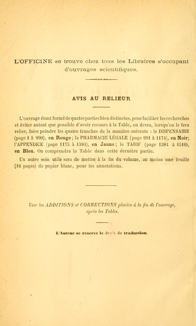 L'OFFICINE se trouve chez tous les Libraires s'occupant d'ouvrages scientifiques. AVIS AU RELIEUR L'ouvrage étant formé de quatre parties bien distinctes, pour faciliter les recherches et éviter autant que possible d'avoir recours à la Table, on devra, lorsqu'on le fera relier, faire peindre les quatre tranches de la manière suivante : le DISPENSAIRE (page 1 à 990), en Rouge ; la PHARMACIE LÉGALE (page 991 à 1174], en Noir; l'APPENDICE (page 1175 à 1384), en Jaune; le TARIF (page 1384 à 1510), en Bleu. On comprendra la Table dans cette dernière partie. Un autre soin utile sera de mettre à la fin du volume, au moins une feuille (16 pages) de papier blanc, pour les annotations. Voir les ADDITIONS et CORRECTIONS placées à la fin de l'ouvrage, api'ès les Tables. L'Auteur se réserve le clrv-! de traduction.