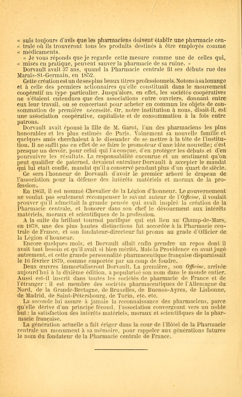 « suis toujours d'a\is que les pharmaciens doivent établir une pharmacie cen- « traie où ils trouveront tous les produits destinés à être employés comme « médicaments. « Je vous réponds que je regarde cette mesure comme une de celles qui, « mises en pratique, peuvent sauver la pharmacie de sa ruine. » Dorvault avait 37 ans, quand la Pharmacie centrale fit ses débuts rue des Marais-St-Germain, en 1852. Cette création est un de ses plus beaux titres professionnels. Notons à sa louange et à celle des premiers actionnaires qu'elle constituait dans le mouvement coopératif un type particulier. Jusqu'alors, en effet, les sociétés coopératives ne s'étaient entendues que des associations entre ouvriers, donnant entre eux leur travail, ou se concertant pour acheter en commun les objets de con- sommation de première nécessité. Or, notre institution à nous, disait-il, est une association coopérative, capitaliste et de consommation à la fois entre patrons. Dorvault avait épousé la fille de M. Garot, l'un des pharmaciens les plus honorables et les plus estimés de Paris. Vainement sa nouvelle famille et quelques amis cherchaient à le dissuader de se mettre à la tête de l'institu- tion. Il ne suffit pas en efCet de se faire le promoteur d'une idée nouvelle; c'est presque un devoir, pour celui qui l'a conçue, d'en protéger les débuts et d'en poursuivre les résultats. La responsabilité encourue et un sentiment qu'on peut qualifier de paternel, devaient entraîner Dorvault à accepter le mandat qui lui était confié, mandat qu'il a conservé pendant plus d'un quart de siècle. Ce sera l'honneur de Dorvault d'avoir le premier arboré le drapeau de l'association pour la défense des intérêts matériels et moraux de la pro- fession . En 1863, il est nommé Chevalier de la Légion d'honneur. Le gouvernement ne voulut pas seulement récompenser le savant auteur de YO^cine, il voulait prouver qu'il admettait la grande pensée qui avait inspiré la création de la Pharmacie centrale, et honorer dans son chef le dévouement aux intérêts matériels, moraux et scientifiques de la profession. A la suite du brillant tournoi pacifique qui eut lieu au Ghamp-de-Mars, en 1878, une des plus hautes distinctions lut accordée à la Pharmacie cen- trale de France, et son fondateur-directeur fut promu au grade d'Officier de la Légion d'honneur. Encore quelques mois, et Dorvault allait enfin prendre un repos dont il avait tant besoin et qu'il avait si bien mérité. Mais la Providence en avait jugé autrement, et cette grande personnalité pharmaceutique française disparaissait le 16 février 1879, comme emportée par un coup de foudre. Deux œuvres immortaliseront Dorvault. La première, son Officine, arrivée aujourd'hui à la dixième édition, a popularisé son nom dans le monde entier. Aussi est-il inscrit dans toutes les sociétés de pharmacie de France et de l'étranger : il est membre des sociétés pharmaceutiques de l'Allemagne du Nord, de la Grande-Bretagne, de Bruxelles, de Buenos-Ayres, de Lisbonne, de Madrid, de Saint-Pétersbourg, de Turin, etc. etc. La seconde lui assure à jamais la reconnaissance des pharmaciens, parce qu'elle dérive d'un principe fécond, l'association convergeant vers un noble but : la satisfaction des intérêts matériels, moraux et scientifiques de la phar- macie française. La génération actuelle a fait ériger dans la cour de l'Hôtel de la Pharmacie centrale un monument à sa mémoire, pour rappeler aux générations futures le nom du fondateur de la Pharmacie centrale de France.