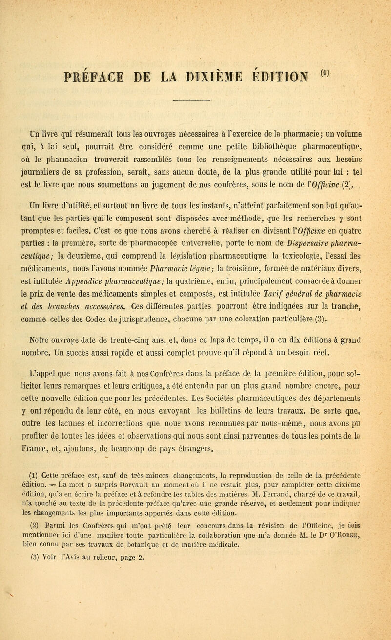 PREFACE DE LA DIXIÈME EDITION (1) Un livre qui résumerait tous les ouvrages nécessaires à l'exercice delà pharmacie; un volume qui, k lui seul, pourrait être considéré comme une petite bibliothèque pharmaceutique, où le pharmacien trouverait rassemblés tous les renseignements nécessaires aux besoins journaliers de sa profession, serait, sans aucun doute, de la plus grande utilité pour lui : tel est le livre que nous soumettons au jugement de nos confrères, sous le nom de YOfflcine (2). Un livie d'utilité, et surtout un livre de tous les instants, n'atteint parfaitement son but qu'au- tant que les parties qui le composent sont disposées avec méthode, que les recherches y sont promptes et faciles. C'est ce que nous avons cherché à réaliser en divisant YOfficine en quatre parties : la première, sorte de pharmacopée universelle, porte le nom de Dispensaire pharma- ceutique; la deuxième,, qui comprend la législation pharmaceutique, la toxicologie, l'essai des médicaments, nous l'avons nommée Pharmacie légale; la troisième, formée de matériaux divers, est intitulée Appendice pharmaceutique; la quatrième, enfin, principalement consacrée à donner le prix de vente des médicaments simples et composés, est intitulée Tarif général de pharmacie et des branches accessoires. Ces différentes parties pourront être indiquées sur la tranche, comme celles des Godes de jurisprudence, chacune par une coloration particulière (3). Notre ouvrage date de trente-cinq ans, et, dans ce laps de temps, il a eu dix éditions à grand nombre. Un succès aussi rapide et aussi complet prouve qu'il répond à un besoin réel. L'appel que nous avons fait à nos Confrères dans la préface de la première édition, pour sol- hciter leurs remarques et leurs critiques, a été entendu par un plus grand nombre encore, pour cette nouvelle édition que pour les précédentes. Les Sociétés pharmaceutiques des départements y ont répondu de leur côté, en nous envoyant les bulletins de leurs travaux. De sorte que, outre les lacunes et incorrections que nous avons reconnues par nous-même, nous avons pu profiter de toutes les idées et observations qui nous sont ainsi parvenues de tous les points de la France, et, ajoutons, de beaucoup de pays étrangers. (1) Cette préface est, sauf de très minces changements, la reproduction de celle de la précédente édition. -^ La mort a surpris Dorvault au moment où il ne restait plus, pour compléter cette dixième édition, qu'a en écrire la préface et à refondre les tables des matières. M. Ferrand, chargé de ce travail, n'a touché au texte de la précédente préface qu'avec une grande réserve, et seulement pour indiquer les changements les plus importants apportés dans cette édition. (2) Parmi les Confrères qui m'ont prêté leur concours dans la révision de l'Officine, je dois mentionner ici d'une manière toute particulière la collaboration que m'a donnée M. le D'' O'Rorke, bien connu par ses travaux de botanique et de matière médicale. (3) Voir l'Avis au relieur, page 2.