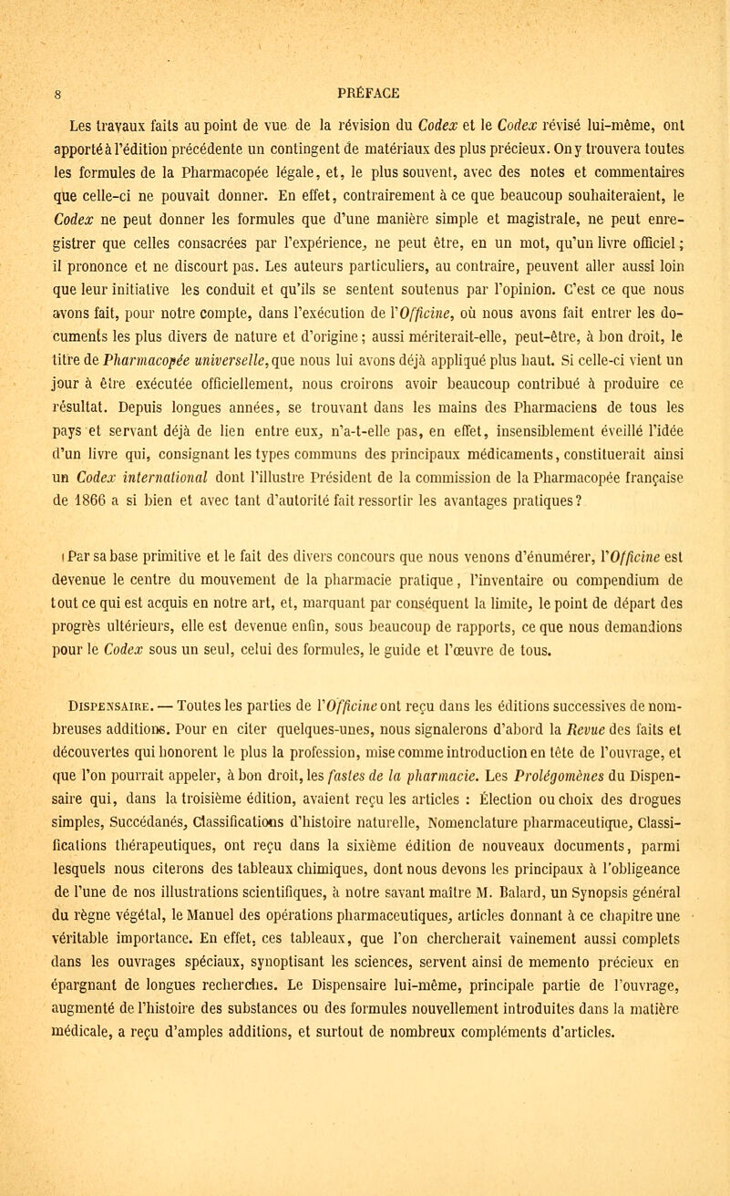 Les travaux faits au point de vue de la révision du Codex et le Codex révisé lui-même, ont apporté à l'édition précédente un contingent de matériaux des plus précieux. On y trouvera toutes les formules de la Pharmacopée légale, et, le plus souvent, avec des notes et commentaii-es que celle-ci ne pouvait donner. En effet, contrairement à ce que beaucoup souhaiteraient, le Codex ne peut donner les formules que d'une manière simple et magistrale, ne peut enre- gistrer que celles consacrées par l'expérience^ ne peut être, en un mot, qu'un livre officiel ; il prononce et ne discourt pas. Les auteurs particuliers, au contraire, peuvent aller aussi loin que leur initiative les conduit et qu'ils se sentent soutenus par l'opinion. C'est ce que nous avons fait, pour notre compte, dans l'exécution de VOfficine, où nous avons fait entrer les do- cuments les plus divers de nature et d'origine ; aussi mériterait-elle, peut-être, à bon droit, le titre de Pharmacopée universelle, que nous lui avons déjà appliqué plus haut. Si celle-ci vient un jour à être exécutée officiellement, nous croirons avoir beaucoup contribué à produire ce résultat. Depuis longues années, se trouvant dans les mains des Pharmaciens de tous les pays et servant déjà de lien entre euX;, n'a-t-elle pas, en effet, insensiblement éveillé l'idée d'un livre qui, consignant les types communs des principaux médicaments, constituerait ainsi un Codex international dont l'illustre Président de la commission de la Pharmacopée française de 1866 a si bien et avec tant d'autorité fait ressortir les avantages pratiques? I Par sa base prmiitive et le fait des divers concours que nous venons d'énumérer, VOfficine est devenue le centre du mouvement de la pharmacie pratique, l'inventaire ou compendium de tout ce qui est acquis en notre art, et, marquant par conséquent la limite, le point de départ des progrès ultérieurs, elle est devenue enfln, sous beaucoup de rapports, ce que nous demandions pour le Codex sous un seul, celui des formules, le guide et l'œuvre de tous. Dispensaire. — Toutes les parties de VOfficine ont reçu dans les éditions successives de nom- breuses additions. Pour en citer quelques-unes, nous signalerons d'abord la Revue des faits et découvertes qui honorent le plus la profession, mise comme introduction en tête de l'ouvrage, et que l'on pourrait appeler, à bon droit, les fastes de la pharmacie. Les Prolégomènes du Dispen- saire qui, dans la troisième édition, avaient reçu les articles : Élection ou choix des drogues simples, Succédanés, Classificatiocs d'histoire naturelle. Nomenclature pharmaceutique. Classi- fications thérapeutiques, ont reçu dans la sixième édition de nouveaux documents, parmi lesquels nous citerons des tableaux chimiques, dont nous devons les principaux à l'obligeance de l'une de nos illustrations scientifiques, à notre savant maître M. Balard, un Synopsis général du règne végétal, le Manuel des opérations pharmaceutiques, articles donnant à ce chapitre une véritable importance. En effet, ces tableaux, que l'on chercherait vainement aussi complets dans les ouvrages spéciaux, synoptisant les sciences, servent ainsi de mémento précieux en épargnant de longues recherdies. Le Dispensaire lui-même, principale partie de l'ouvrage, augmenté de l'histoire des substances ou des formules nouvellement introduites dans la matière médicale, a reçu d'amples additions, et surtout de nombreux compléments d'articles.