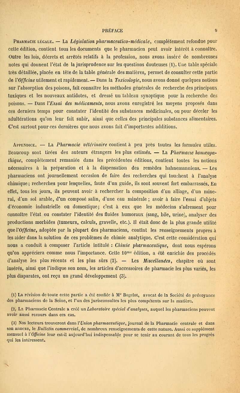 Pharmacie légale. — La Législation pharmaceutico-médicale, complètement refondue pour celte édition, contient tous les documents que le pharmacien peut avoir intérêt à connaître. Outre les lois, décrets et arrêtés relatifs à la profession, nous avons inséré de nombreuses notes qui donnent l'état de la jurisprudence sur les questions douteuses (l).Une table spéciale 1res détaillée, placée en tête de la table générale des matières, permet de consulter cette partie de VOfficine utilement et rapidement. — Dans la Toxicologie, nous avons donné quelques notions sur l'absorption des poisons, fait connaître les méthodes générales de recherche des principaux toxiques et les nouveaux antidotes, et dressé un tableau synoptique pour la recherche des poisons. — Dans VEssai des médicaments, nous avons enregistré les moyens proposés dans ces derniers temps pour constater l'identité des substances médicinales, ou pour déceler les adultérations qu'on leur fait subir, ainsi que celles des principales substances alimentaires. C'est surtout pour ces dernières que nous avons fait d'importantes additions. Appendice. — La Pharmacie vétérinaire contient à peu près toutes les formules utiles. Beaucoup sont tirées des auteurs étrangers les plus estimés. — La Pharmacie homœopa- thique, complètement remaniée dans les précédentes éditions, contient toutes les notions nécessaires à la préparation et à la dispensation des remèdes hahnemanniens. — Les pharmaciens ont journellement occasion de faire des recherches qui touchent à l'analyse chimique; recherches pour lesquelles, faute d'un guide, ils sont souvent fort embarrassés. En effet, tous les jours, ils peuvent avoir à rechercher la composition d'un alliage, d'un mine- rai, d'un sol arable, d'un composé salin, d'une eau minérale ; avoir à faire l'essai d'objets d'économie industrielle ou domestique; c'est à eux que les médecins s'adressent pour connaître l'état ou constater l'identité des fluides humoraux (sang, bile, urine), analyser des productions morbides (tumeurs, calculs, gravelle, etc.). Il était donc de la plus grande utihté que l'O/j^cme, adoptée par la plupart des pharmaciens, contînt les renseignements propres à les aider dans la solution de ces problèmes de chimie analytique. C'est cette considération qui nous a conduit à composer l'article intitulé : Chimie pharmaceutique, dont nous espérons qu'on appréciera comme nous l'importance. Cette lO^^'^ édition, a été enrichie des procédés d'analyse les plus récents et les plus sûrs (2). — Les Miscellanées, chapitre où sont insérés, ainsi que l'indique son nom, les articles d'accessoires de pharmacie les plus variés, les plus disparates, ont reçu un grand développement (3). (1) La révision de toute cette partie a été confiée à M Bogelot, avocat de la Société de prévoyance des pharmaciens de la Seine, et l'un des jurisconsultes les plus compétents sur la matière. (2; La Pharmacie Centrale a créé un Laboratoire spécial d'analyses, auquel les pharmaciens peuvent avoir aussi recours dans ces cas. (3) Nos lecteurs trouveront dans VUnion pharmaceutique, journal de la Pharmacie centrale et dans son annexe, le Bulletin commercial, de nombreux renseignements de cette nature. Aussi ce supplément mensuel à VOITicine leur est-il aujourd'hui indispensable pour se tenir au courant de tous les progrès qui les intéressent.