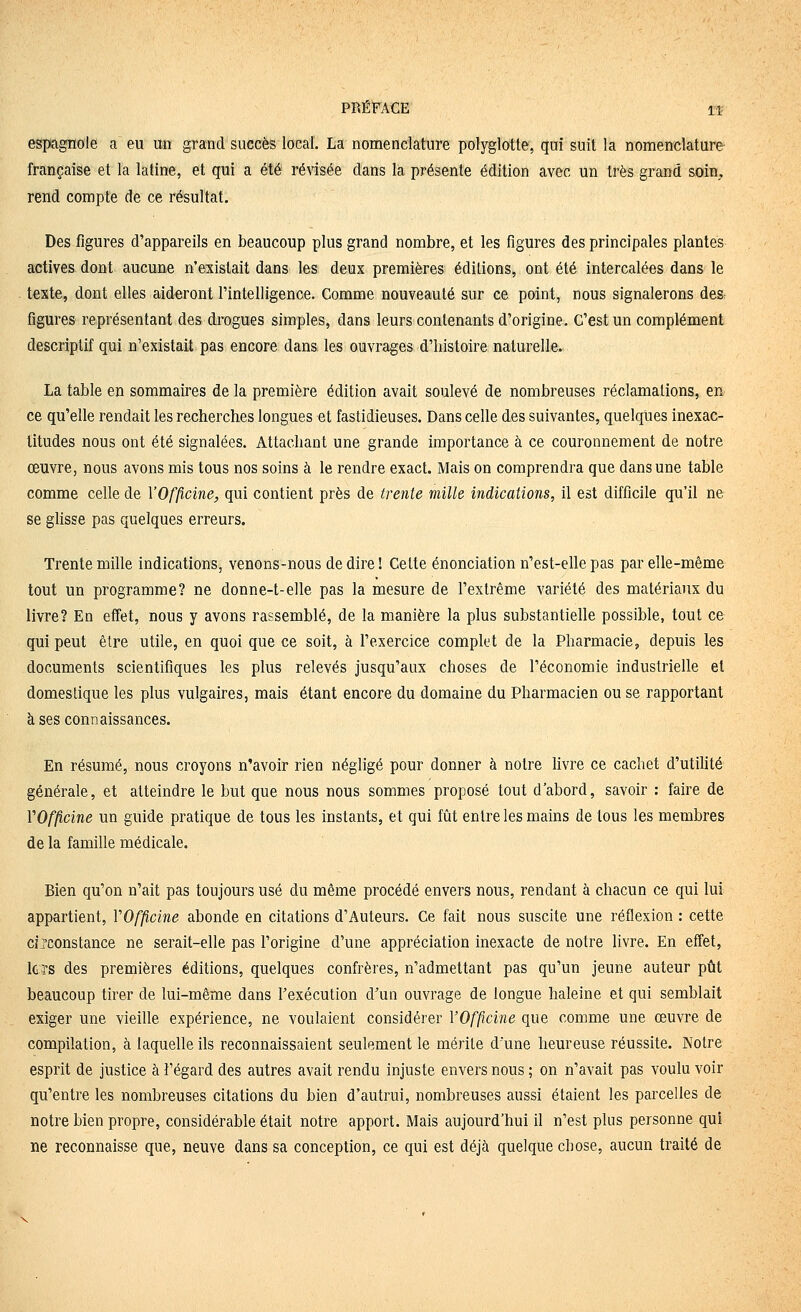 espagnole a eu un grand succès local. La nomenclature polyglotte, qui suit la nomenclature française et la latine, et qui a été révisée dans la présente édition avec un très grand soin, rend compte de ce résultat. Des figures d'appareils en beaucoup plus grand nombre, et les figures des principales plantes actives dont aucune n'existait dans les deux premières éditions, ont été intercalées dans le texte, dont elles aideront l'intelligence. Comme nouveauté sur ce point, nous signalerons des figures représentant des drogues simples, dans leurs contenants d'origine. C'est un complément descriptif qui n'existait pas encore dans les ouvrages d'histoire naturelle. La table en sommaires de la première édition avait soulevé de nombreuses réclamations, en ce qu'elle rendait les recherches longues et fastidieuses. Dans celle des suivantes, quelques inexac- titudes nous ont été signalées. Attachant une grande importance à ce couronnement de notre œuvre, nous avons mis tous nos soins à le rendre exact. Mais on comprendra que dans une table comme celle de YOfp.cine, qui contient près de trente mille indications, il est difficile qu'il ne se glisse pas quelques erreurs. Trente mille indications, venons-nous dédire! Cette énonciation n'est-elle pas par elle-même tout un programme? ne donne-t-elle pas la mesure de l'extrême variété des matériaux du livre? En eiîet, nous y avons rassemblé, de la manière la plus substantielle possible, tout ce qui peut être utile, en quoi que ce soit, à l'exercice complet de la Pharmacie, depuis les documents scientifiques les plus relevés jusqu'aux choses de l'économie industrielle et domestique les plus vulgaires, mais étant encore du domaine du Pharmacien ou se rapportant à ses connaissances. En résumé, nous croyons n'avoir rien négligé pour donner à notre Hvre ce cachet d'utilité générale, et atteindre le but que nous nous sommes proposé tout d'abord, savoir : faire de VOfficine un guide pratique de tous les instants, et qui fût entre les mains de tous les membres de la famille médicale. Bien qu'on n'ait pas toujours usé du même procédé envers nous, rendant à chacun ce qui lui appartient, VOfficine abonde en citations d'Auteurs. Ce fait nous suscite une réflexion : cette circonstance ne serait-elle pas l'origine d'une appréciation inexacte de notre livre. En effet, lc?s des premières éditions, quelques confrères, n'admettant pas qu'un jeune auteur pût beaucoup tirer de lui-même dans l'exécution d'un ouvrage de longue haleine et qui semblait exiger une vieille expérience, ne voulaient considérer VOfficine que comme une œuvre de compilation, à laquelle ils reconnaissaient seulement le mérite dune heureuse réussite. Notre esprit de justice à î'égard des autres avait rendu injuste envers nous ; on n'avait pas voulu voir qu'entre les nombreuses citations du bien d'autrui, nombreuses aussi étaient les parcelles de notre bien propre, considérable était notre apport. Mais aujourd'hui il n'est plus personne qui ne reconnaisse que, neuve dans sa conception, ce qui est déjà quelque chose, aucun traité de