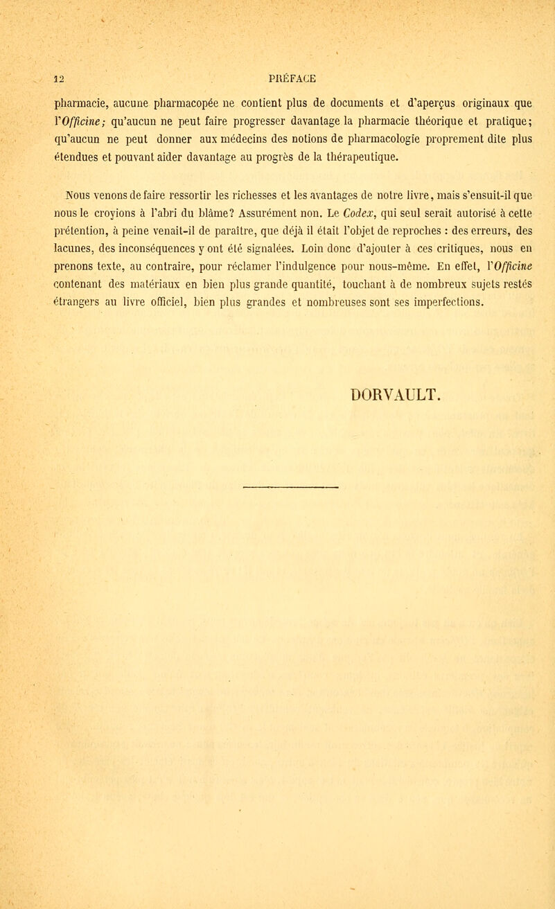 pharmacie, aucune pharmacopée ne contient plus de documents et d'aperçus originaux que VOfficine; qu'aucun ne peut faire progresser davantage la pharmacie théorique et pratique; qu'aucun ne peut donner aux médecins des notions de pharmacologie proprement dite plus étendues et pouvant aider davantage au progrès de la thérapeutique. Nous venons de faire ressortir les richesses et les avantages de notre livre, mais s'ensuit-il que nous le croyions à l'abri du blâme? Assurément non. Le Codex, qui seul serait autorisé à cette prétention, à peine venait-il de paraître, que déjà il était l'objet de reproches : des erreurs, des lacunes, des inconséquences y ont été signalées. Loin donc d'ajouter à ces critiques, nous en prenons texte, au contraire, pour réclamer l'indulgence pour nous-même. En effet, VOfficine contenant des matériaux en bien plus grande quantité, touchant à de nombreux sujets restés étrangers au livre officiel, bien plus grandes et nombreuses sont ses imperfections. DORVAULT.