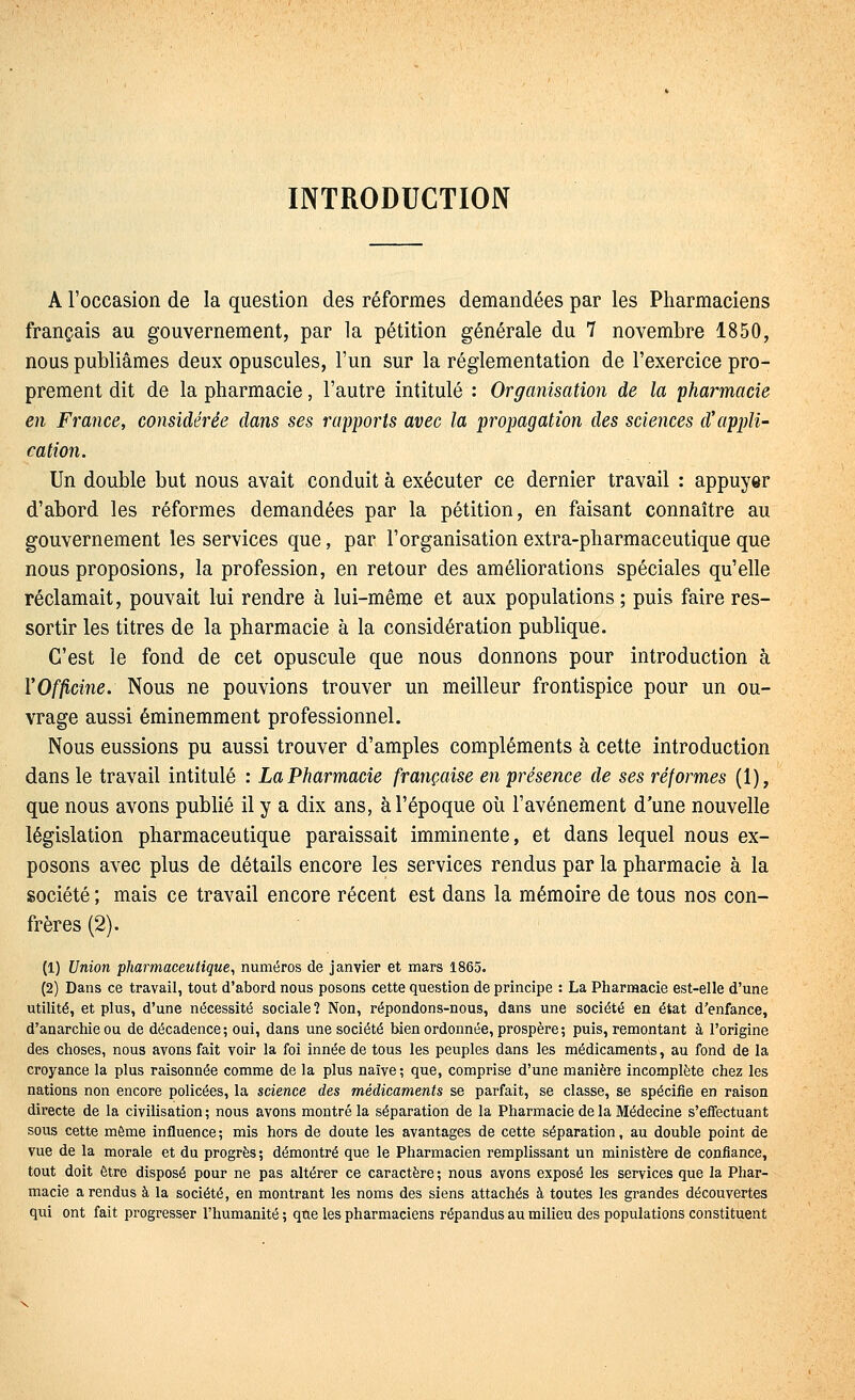 INTRODUCTION A l'occasion de la question des réformes demandées par les Pharmaciens français au gouvernement, par la pétition générale du 7 novembre 1850, nous publiâmes deux opuscules, l'un sur la réglementation de l'exercice pro- prement dit de la pharmacie, l'autre intitulé : Organisation de la pharmacie en France, considérée dans ses rapports avec la propagation des sciences d'appli- cation. Un double but nous avait conduit à exécuter ce dernier travail : appuyer d'abord les réformes demandées par la pétition, en faisant connaître au gouvernement les services que, par l'organisation extra-pharmaceutique que nous proposions, la profession, en retour des améhorations spéciales qu'elle réclamait, pouvait lui rendre à lui-même et aux populations ; puis faire res- sortir les titres de la pharmacie à la considération publique. C'est le fond de cet opuscule que nous donnons pour introduction à Y Officine, Nous ne pouvions trouver un meilleur frontispice pour un ou- vrage aussi éminemment professionnel. Nous eussions pu aussi trouver d'amples compléments à cette introduction dans le travail intitulé : La Pharmacie française en présence de ses réformes (1), que nous avons publié il y a dix ans, à l'époque où l'avènement d'une nouvelle législation pharmaceutique paraissait imminente, et dans lequel nous ex- posons avec plus de détails encore les services rendus par la pharmacie à la société ; mais ce travail encore récent est dans la mémoire de tous nos con- frères (2). (1) Union pharmaceutique, numéros de janvier et mars 1865. (2) Dans ce travail, tout d'abord nous posons cette question de principe : La Pharmacie est-elle d'une utilité, et plus, d'une nécessité sociale? Non, répondons-nous, dans une société en état d'enfance, d'anarchie ou de décadence; oui, dans une société bien ordonnée, prospère ; puis, remontant à l'origine des choses, nous avons fait voir la foi innée de tous les peuples dans les médicaments, au fond de la croyance la plus raisonnée comme de la plus naïve; que, comprise d'une manière incomplète chez les nations non encore policées, la science des médicaments se parfait, se classe, se spécifie en raison directe de la civilisation ; nous avons montré la séparation de la Pharmacie de la Médecine s'effectuant sous cette même influence; mis hors de doute les avantages de cette séparation, au double point de vue de la morale et du progrès ; démontré que le Pharmacien remplissant un ministère de confiance, tout doit être disposé pour ne pas altérer ce caractère ; nous avons exposé les services que la Phar- macie a rendus à la société, en montrant les noms des siens attachés à toutes les grandes découvertes qui ont fait progresser l'humanité ; que les pharmaciens répandus au milieu des populations constituent