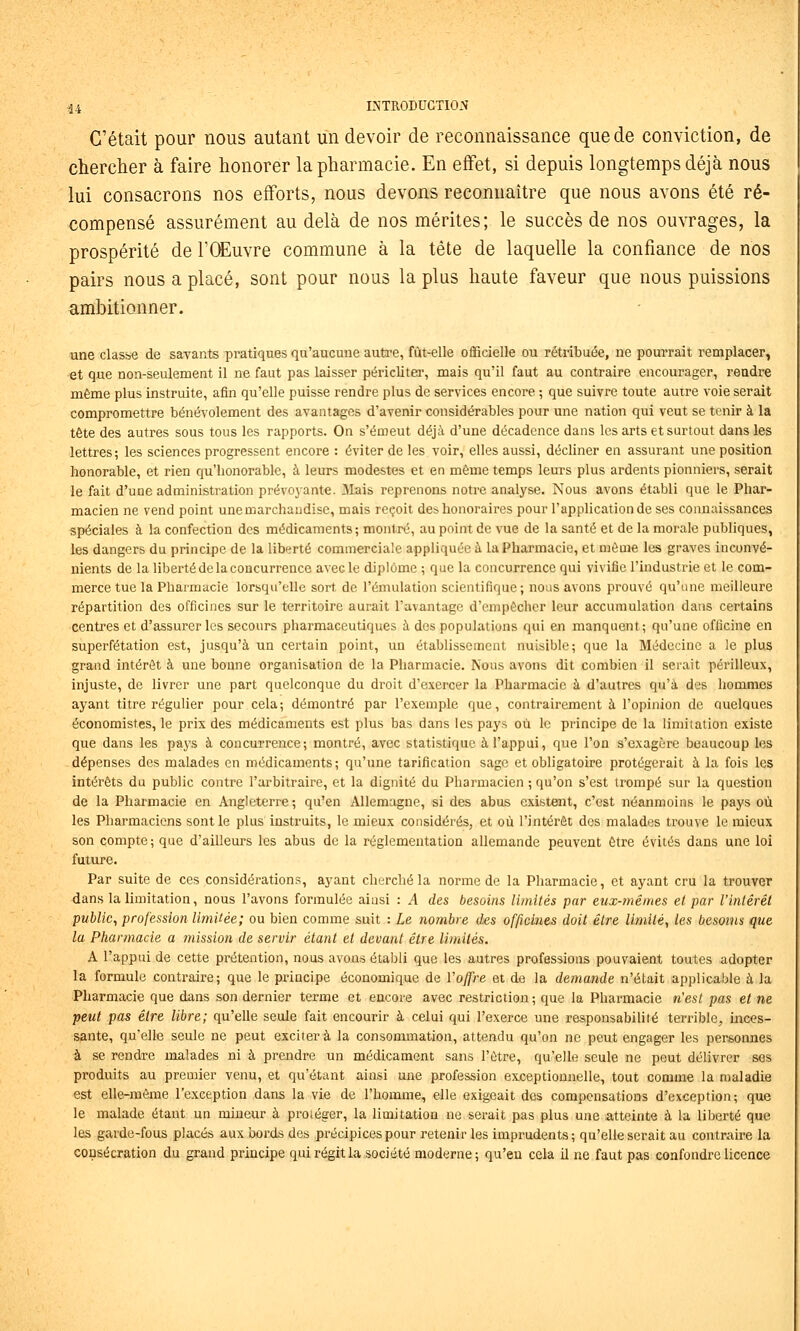 C'était pour nous autant un devoir de reconnaissance que de conviction, de chercher à faire honorer la pharmacie. En effet, si depuis longtemps déjà nous lui consacrons nos efforts, nous devons reconnaître que nous avons été ré- compensé assurément au delà de nos mérites; le succès de nos ouvrages, la prospérité de TCEuvre commune à la tête de laquelle la confiance de nos pairs nous a placé, sont pour nous la plus haute faveur que nous puissions ambitionner. une clas&e de savants pratiques qu'aucune auti'e, fùt-elle officielle ou rétribuée, ne pourrait remplacer, et que non-seulement il ne faut pas laisser péricliter, mais qu'il faut au contraire encourager, rendre même plus instruite, afin qu'elle puisse rendre plus de services encore ; que suivre toute autre voie serait compromettre bénévolement des avantages d'avenir considérables pour une nation qui veut se tenir à la tête des autres sous tous les rapports. On s'émeut déjà d'une décadence dans les arts et surtout dans les lettres; les sciences progressent encore : éviter de les voir, elles aussi, décliner en assurant une position honorable, et rien qu'honorable, à leurs modestes et en même temps leurs plus ardents pionniers, serait le fait d'une administration prévoyante. Mais reprenons notre analyse. Nous avons établi que le Phar- macien ne vend point une marchandise, mais reçoit des honoraires pour l'application de ses connaissances spéciales à la confection des médicaments ; montré, au point de vue de la santé et de la morale publiques, les dangers du principe de la liberté commerciale appliquée à la Pharmacie, et môme les graves inconvé- nients de la liberté de la concurrence avec le diplôme ; que la concurrence qui vivifie l'industrie et le com- merce tue la Pharmacie lorsqu'elle sort de l'émulation scientifique ; nous avons prouvé qu'une meilleure répartition des officines sur le territoire aurait l'avantage d'empêcher leur accumulation dans certains centres et d'assurer les secours pharmaceutiques à des populations qui en manquent; qu'une officine en superfétation est, jusqu'à un certain point, un établissement nuisible; que la Médecine a le plus grand intérêt à une bonne organisation de la Pharmacie. Nous avons dit combien il serait périlleux, injuste, de livrer une part quelconque du droit d'exercer la Pharmacie à d'autres qu'à des hommes ayant titre régulier pour cela; démontré par l'exemple que, contrairement à l'opinion de auelques économistes, le prix des médicaments est plus bas dans les pays où le principe de la limitation existe que dans les pays à concurrence; montré, avec statistique à l'appui, que l'on s'exagère beaucoup les dépenses des malades en médicaments; qu'une tarification sage et obligatoire protégerait à la fois les intérêts du public contre l'arbitraire, et la dignité du Pharmacien ; qu'on s'est trompé sur la question de la Pharmacie en Angleterre; qu'en Allemagne, si des abus existent, c'est néanmoins le pays où les Pharmaciens sont le plus instruits, le mieux considérés, et où l'intérêt des malades trouve le mieux son compte; que d'ailleurs les abus de la réglementation allemande peuvent être évités dans une loi future. Par suite de ces considérations, ayant cherché la norme de la Pharmacie, et ayant cru la trouver dans la limitation, nous l'avons formulée aiusi : A des besoins limités par eux-mêmes el par l'intérêt public, profession limitée; ou bien comme suit : Le nombre des officines doit être limité, les besoins que la Ptiarmacie a mission de servir étant et devant être limités, A l'appui de cette prétention, nous avons établi que les autres professions pouvaient toutes adopter la formule contraire; que le principe économique de l'offre et de la demande n'était applicable à la Pharmacie que dans son dernier terme et encore avec restriction ; que la Pharmacie n'est pas et ne peut pas être libre; qu'elle seule fait encourir à celui qui l'exerce une responsabilité terrible, inces- sante, qu'elle seule ne peut exciter à la consommation, attendu qu'on ne peut engager les personnes à se rendre malades ni à prendre un médicament sans l'être, qu'elle seule ne peut délivrer ses produits au premier venu, et qu'étant ainsi une profession exceptionnelle, tout comme la maladie est elle-même l'exception dans la vie de l'homme, elle exigeait des compensations d'exception; que le malade étant un mineur à protéger, la limitation ne serait pas plus une atteinte à la liberté que les garde-fous placés aux bords des précipices pour retenir les imprudents; qu'elle serait au contraire la consécration du grand principe qui régit la société moderne; qu'eu cela il ne faut pas confondre licence
