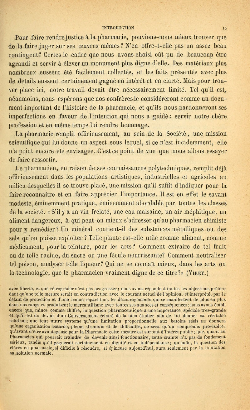 Pour faire rendre justice à la pharmacie, pouvions-nous mieux trouver que de la faire juger sur ses œuvres mêmes ? N'en ofiPre-t-elle pas un assez beau contingent? Certes le cadre que nous avons choisi eût pu de beaucoup être agrandi et servir à élever un monument plus digne d'elle. Des matériaux plus nombreux eussent été facilement collectés, et les faits présentés avec plus de détails eussent certainement gagné en intérêt et en clarté. Mais pour trou- ver place ici, notre travail devait être nécessairement limité. Tel qu'il est^ néanmoins, nous espérons que nos confrères le considéreront comme un docu- ment important de l'histoire de la pharmacie, et qu'ils nous pardonneront ses imperfections en faveur de l'intention qui nous a guidé : servir notre chère profession et en même temps lui rendre hommage. La pharmacie remplit officieusement, au sein de la Société, une mission scientifique qui lui donne un aspect sous lequel, si ce n'est incidemment, elle n'a point encore été envisagée. C'est ce point de vue que nous allons essayer de faire ressortir. Le pharmacien, en raison de ses connaissances polytechniques, remplit déjà officieusement dans les populations artistiques, industrielles et agricoles au milieu desquelles il se trouve placé, une mission qu'il suffit d'indiquer pour la faire reconnaître et en faire apprécier l'importance. Il est en effet le savant modeste, éminemment pratique, éminemment abordable par toutes les classes de la société. « S'il y a un vin frelaté, une eau malsaine, un air méphitique, un aliment dangereux, à qui peut-on mieux s'adresser qu'au pharmacien-chimiste pour y remédier? Un minéral contient-il des substances métalliques ou des sels qu'on puisse exploiter ? Telle plante est-elle utile comme aliment, comme médicament, pour la teinture, pour les arts? Comment extraire de tel fruit ou de telle racine, du sucre ou une fécule nourrissante? Gomment neutraliser tel poison, analyser telle liqueur? Qui ne se connaît mieux, dans les arts ou la technologie, que le pharmacien vraiment digne de ce titre?» (Virey.) avec liberté, et que rétrograder n'est pas progresser; nous avons répondu à toutes les objections préten- dant qu'une telle mesure serait en contradiction avec le courant actuel de l'opinion, et interprété, par le défaut de protection et d'une bonne répartition, les découragements qui se manifestent de plus en plus dans nos rangs et produisent le mercantilisme avec toutes ses nuances et conséquences; nous avons établi encore que, mince comme chiffre, la question pharmaceutique a une importance spéciale très-grande et qu'il est du devoir d'un Gouvernement éclairé de la bien étudier afin de lui donner sa véritable solution ; que tout autre système qu'une limitation proportionnelle aux besoins réels ne donnera qu'une organisation bâtarde, pleine d'ennuis et de difficultés, ne sera iqu'un compromis provisoire; qu'avant d'être avantageuse pour la Pharmacie cette mesure est surtout d'intérêt public; que, quant au Pharmacien qui pourrait craindre de devenir ainsi fonctionnaire, cette crainte n'a pas de fondement sérieux, tandis qu'il gagnerait certainement en dignité et en indépendance; qu'enfin, la question des élèves en pharmaciens! difficile à résoudre, si épineuse aujourd'hui, aura seulement par la limitation sa solution normale.