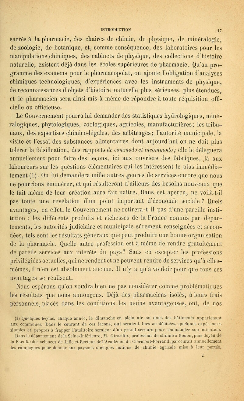 sacrés à la pharmacie, des chaires de chimie, de physique, de minéralogie, de zoologie, de botanique, et, comme conséquence, des laboratoires pour les manipulations chimiques, des cabinets de physique, des collections d'histoire naturelle, existent déjà dans les écoles supérieures de pharmacie. Qu'au pro- gramme des examens pour le pharmacopolat, on ajoute l'obligation d'analyses chimiques technologiques, d'expériences avec les instruments de physique, de reconnaissances d'objets d'histoire naturelle plus sérieuses, plus étendues, et le pharmacien sera ainsi mis à même de répondre à toute réquisition offi- cielle ou officieuse. Le Gouvernement pourra lui demander des statistiques hydrologiques, miné- ralogiques, phytologiques, zoologiques, agricoles, manufacturières; les tribu- naux, des expertises chimico-légales, des arbitrages ; l'autorité municipale, la visite et l'essai des substances alimentaires dont aujourd'hui on ne doit plus tolérer la falsification, des rapports de commoclo et incommodo ; elle le déléguera annuellement pour faire des leçons, ici aux ouvriers des fabriques, Jà aux laboureurs sur les questions élémentaires qui les intéressent le plus immédia- tement (1). On lui demandera mille autres genres de services encore que nous ne pourrions énumérer, et qui résulteront d'ailleurs des besoins nouveaux que le fait même de leur création aura fait naître. Dans cet aperçu, ne voilà-t-il pas toute une révélation d'un point important d'économie sociale ? Quels avantages, en effet, le Gouvernement ne retirera-t-il pas d'une pareille insti- tution : les différents produits et richesses de la France connus par dépar- tements, les autorités judiciaire et municipale sûrement renseignées et secon- dées, tels sont les résultats généraux que peut produire une bonne organisation de la pharmacie. Quelle autre profession est à même de rendre gratuitement de pareils services aux intérêts du pays? Sans en excepter les professions privilégiées actuelles, qui ne rendent et ne peuvent rendre de services qu'à elles- mêmes, il n'en est absolument aucune. Il n'y a qu'à vouloir pour que tous ces avantages se réalisent. Nous espérons qu'on voudra bien ne pas considérer comme problématiques les résultats que nous annonçons. Déjà des pharmaciens isolés, à leurs frais personnels, placés dans les conditions les moins avantageuses, ont, de nos (1) Quelques leçons, chaque année, le dimanche en plein air ou dans des bâtiments appartenant aux communes. Dans le courant de ces leçons, qui seraient lues ou débitées, quelques expériences simples et propres à frapper l'auditoire seraient d'un grand secours pour commander son attention. Dans le département delà Seine-Inférieure, M. Girardin, professeur de chimie à Rouen, puis doyen de la Faculté des sciences de Lille et Recteur deTAcadémie de Clermont-Ferrand, parcourait annuellement les campagnes pour donner aux paysans quelques notions de chimie agricole mise à leur portée.