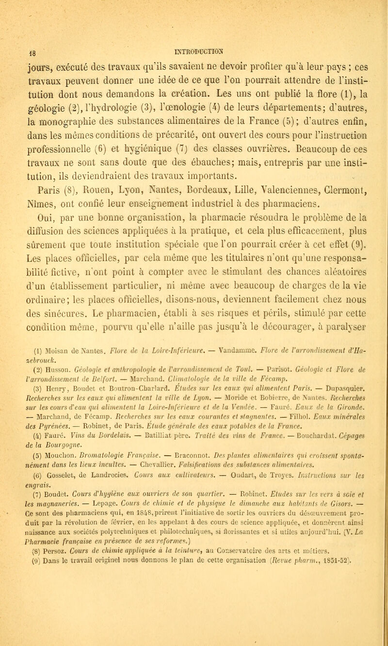 Jours, exécuté des travaux qu'ils savaient ne devoir profiter qu'à leur pays ; ces travaux peuvent donner une idée de ce que l'on pourrait attendre de l'insti- tution dont nous demandons la création. Les uns ont publié la flore (1), la géologie (2), l'hydrologie (3), l'œnologie (4) de leurs départements; d'autres, la monographie des substances alimentaires de la France (5); d'autres enfin, dans les mêmes conditions de précarité, ont ouvert des cours pour l'instruction professionnelle (6) et hygiénique (7j des classes ouvrières. Beaucoup de ces travaux ne sont sans doute que des ébauches ; mais, entrepris par une insti- tution, ils deviendraient des travaux importants. Paris (8), Rouen, Lyon, Nantes, Bordeaux, Lille, Valenciennes, Glermont, Nîmes, ont confié leur enseignement industriel à des pharmaciens. Oui, par une bonne organisation, la pharmacie résoudra le problème de la diffusion des sciences appliquées à la pratique, et cela plus efficacement, plus sûrement que toute institution spéciale que l'on pourrait créer à cet effet (9). Les places officielles, par cela même que les titulaires n'ont qu'une responsa- bilité fictive, nont point à compter avec le stimulant des chances aléatoires d'un établissement particulier, ni même avec beaucoup de charges de la vie ordinaire; les places officielles, disons-nous, deviennent facilement chez nous des sinécures. Le pharmacien, établi à ses risques et périls, stimulé par cette condition même, pourvu qu'elle n'aille pas jusqu'à le décourager, à paralyser (1) Moisan de Nantes. Flore de la Loire-Inférieure. — Vandamme. Flore de l'arrondissement d'Ha- %ehroutk. (2) Husson. Géologie et anthropologie de Varrondissement de Toul. — Parisot. Géologie et Flore de Varrondissement de Deifort. — Marchand. Climalologie de la ville de Fécamp. (3) Henry, Boudet et Boutron-Cbarlard. Etudes sur les eaux qui alimentent Paris. — Dupasquier. Recherches sur les eaux qui alimentent la ville de Lyon. — Monde et Bobierre, de Nantes. Recherches sur les cours d'eau qui alimentent la Loire-Inférieure et de la Vendée. — Fauré. Eaux de la Gironde. — Marchand, de Fécamp. Recherches sur les eaux courantes et stagnantes. —Filhol. Eaux minérales des Pyrénées. — Robinet, de Paris. Etude générale des eaux potables de la France. (4) Fauré. Vins du Bordelais. — Batilliat père. Traité des vins de France. —Bouchardat. Cépages de la Bourgogne. (5) Mouchon. Bromatologie Française. — Braconnot. Des plantes alimentaires qui croissent sponta- nément dans les lieux incultes. — Chevallier. Falsifications des substances alimentaires. (6) Gosselet, de Landrecies. Cours aux cultivateurs. — Oudart, de Troyes. Instructions sur les engrais. (7) Boudet. Cours d'hygiène aux ouvriers de son quartier. — Robinet. Etudes sur les vers à scie et les magnaneries. — Lepage. Cours de chimie et de 'physique le dimanche aux habitants de Gisors. — Ce sont des pharmaciens qui, en 18/18, prirent l'initiative de sortir les ouvriers du désœuvrement pro- duit par la révolution de février, en les appelant à des cours de science appliquée, et donnèrent ainsi naissance aux sociétés polytechniques et philotechniques, si florissantes et si utiles aujourd'hui. (V. La Pharmacie française en présence de ses reforme^..] (8) Persoz. Cours de chimie appliquée à la teintwe, au Conservatoire des arts et métiers. (9) Dans le travail originel nous donnons le plan de cette organisation {Revue pharm.^ 1851-52).