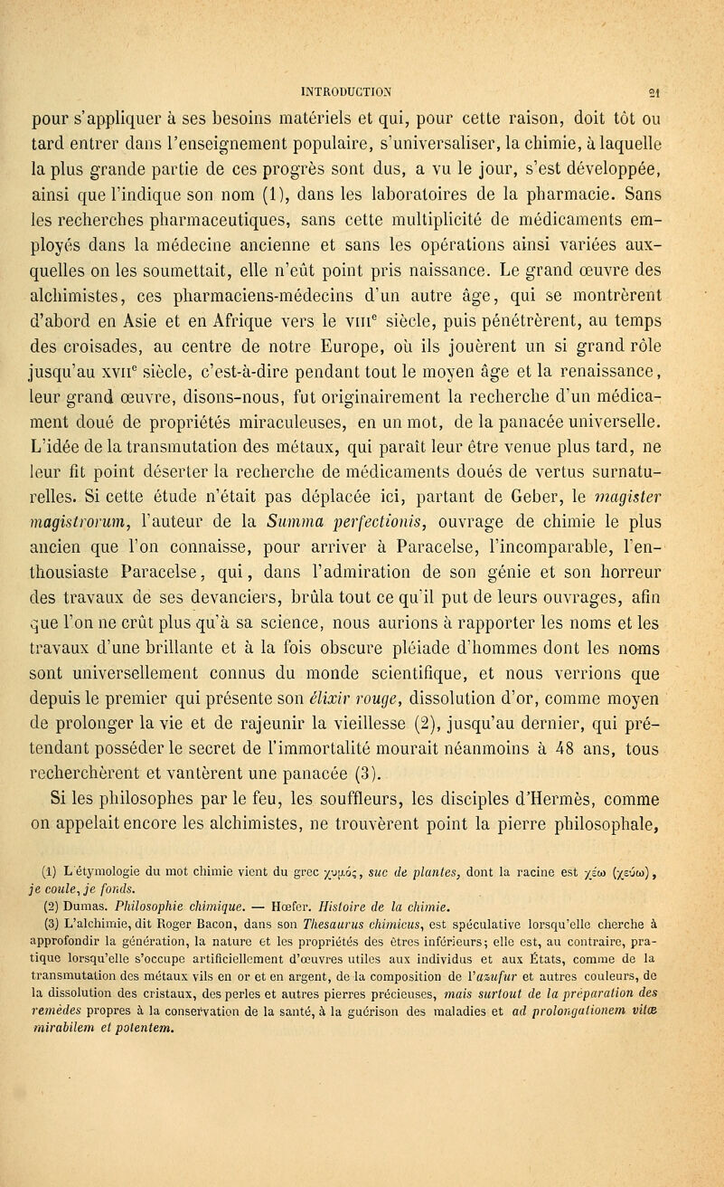 pour s'appliquer à ses besoins matériels et qui, pour cette raison, doit tôt ou tard entrer dans l'enseignement populaire, s'universaliser, la chimie, à laquelle la plus grande partie de ces progrès sont dus, a vu le jour, s'est développée, ainsi que l'indique son nom (1), dans les laboratoires de la pharmacie. Sans les recherches pharmaceutiques, sans cette multiplicité de médicaments em- ployés dans la médecine ancienne et sans les opérations ainsi variées aux- quelles on les soumettait, elle n'eût point pris naissance. Le grand œuvre des alchimistes, ces pharmaciens-médecins d'un autre âge, qui se montrèrent d'abord en Asie et en Afrique vers le viii^ siècle, puis pénétrèrent, au temps des croisades, au centre de notre Europe, oîi ils jouèrent un si grand rôle jusqu'au xvii^ siècle, c'est-à-dire pendant tout le moyen âge et la renaissance, leur grand œuvre, disons-nous, fut originairement la recherche d'un médica- ment doué de propriétés miraculeuses, en un mot, de la panacée universelle. L'idée de la transmutation des métaux, qui paraît leur être venue plus tard, ne leur fit point déserter la recherche de médicaments doués de vertus surnatu- relles. Si cette étude n'était pas déplacée ici, partant de Geber, le magister magisiromm, l'auteur de la Summa perfectionis, ouvrage de chimie le plus ancien que l'on connaisse, pour arriver à Paracelse, l'incomparable, l'en- thousiaste Paracelse, qui, dans l'admiration de son génie et son horreur des travaux de ses devanciers, brûla tout ce qu'il put de leurs ouvrages, afin que l'on ne crût plus qu'à sa science, nous aurions à rapporter les noms et les travaux d'une brillante et à la fois obscure pléiade d'hommes dont les noms sont universellement connus du monde scientifique, et nous verrions que depuis le premier qui présente son élixir rouge, dissolution d'or, comme moyen de prolonger la vie et de rajeunir la vieillesse (2), jusqu'au dernier, qui pré- tendant posséder le secret de l'immortalité mourait néanmoins à 48 ans, tous recherchèrent et vantèrent une panacée (3), Si les philosophes par le feu, les souffleurs, les disciples d'Hermès, comme on appelait encore les alchimistes, ne trouvèrent point la pierre philosophale, (1) Létymologie du mot chimie vient du grec xJ[j.6;, suc de plantes, dont la racine est xew (xsuw) , je coule^je fonds. (2) Dumas. Philosophie chimique. — Hœfer. Histoire de la chimie. (3) L'alcliimie, dit Roger Bacon, dans son Thésaurus chimicus, est spéculative lorsqu'elle cherche à approfondir la génération, la nature et les propriétés des êtres inférieurs; elle est, au contraire, pra- tique lorsqu'elle s'occupe artificiellement d'œuvres utiles aux individus et aux États, comme de la transmutation des métaux vils en or et en argent, de la composition de Va%ufur et autres couleurs, de la dissolution des cristaux, des perles et autres pierres précieuses, mais surtout de la préparation des remèdes propres à la consei'vation de la santé, à la guérison des maladies et ad prolongationem viles rairabilem et potentem.