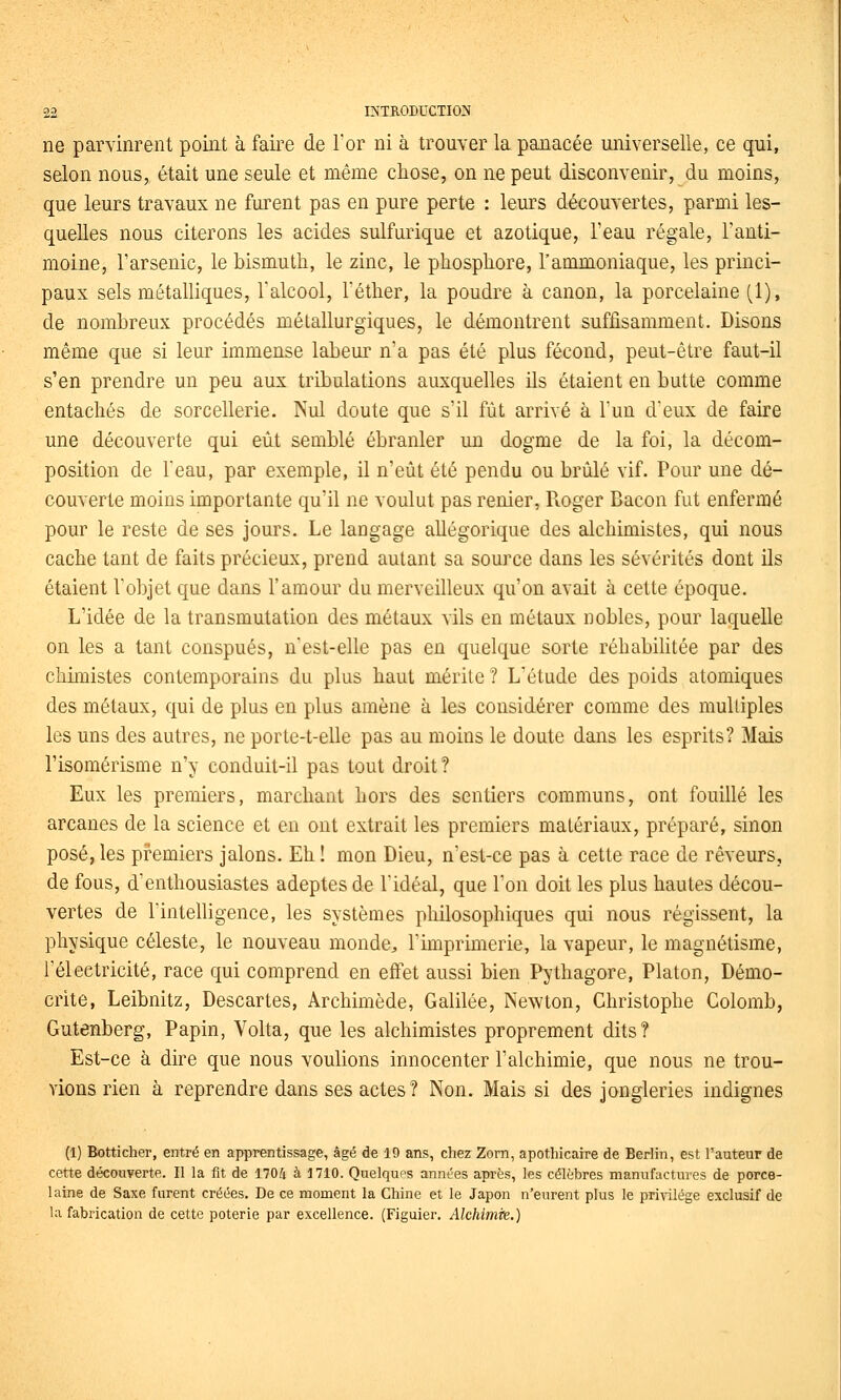ne parvinrent point à faire de Tor ni à trouver la panacée universelle, ce qui, selon nous, était une seule et même chose, on ne peut disconvenir, du moins, que leurs travaux ne furent pas en pure perte : leurs découvertes, parmi les- quelles nous citerons les acides sulfurique et azotique, l'eau régale, l'anti- moine, l'arsenic, le bismuth, le zinc, le phosphore, l'ammoniaque, les princi- paux sels métalliques, l'alcool, Téther, la poudre à canon, la porcelaine (1), de nambreux procédés métallurgiques, le démontrent suffisamment. Disons même que si leur immense labeur n'a pas été plus fécond, peut-être faut-il s'en prendre un peu aux tribulations auxquelles ils étaient en butte comme entachés de sorcellerie. Nul doute que s'il fût arrivé à l'un d'eux de faire une découverte qui eût semblé ébranler un dogme de la foi, la décom- position de l'eau, par exemple, il n'eût été pendu ou brûlé vif. Pour une dé- couverte moins importante qu'il ne voulut pas renier, Roger Bacon fut enfermé pour le reste de ses jours. Le langage allégorique des alchimistes, qui nous cache tant de faits précieux, prend autant sa source dans les sévérités dont Os étaient l'objet que dans l'amour du merveilleux qu'on avait à cette époque. L'idée de la transmutation des métaux vils en métaux nobles, pour laquelle on les a tant conspués, n'est-elle pas en quelque sorte réhabilitée par des chimistes contemporains du plus haut mérite ? L'étude des poids atomiques des métaux, qui de plus en plus amène à les considérer comme des multiples les uns des autres, ne porte-t-elle pas au moins le doute dans les esprits? Mais l'isomérisme n'y conduit-il pas tout droit ? Eux les premiers, marchant hors des sentiers communs, ont fouillé les arcanes de la science et en ont extrait les premiers matériaux, préparé, sinon posé, les premiers jalons. Eh ! mon Dieu, n'est-ce pas à cette race de rêveurs, de fous, d'enthousiastes adeptes de l'idéal, que l'on doit les plus hautes décou- vertes de l'intelligence, les systèmes philosophiques qui nous régissent, la physique céleste, le nouveau monde^ l'imprimerie, la vapeur, le magnétisme, l'électricité, race qui comprend en eiFet aussi bien Pythagore, Platon, Démo- crite, Leibnitz, Descartes, Archimède, Galilée, Newton, Christophe Colomb, Gutenberg, Papin, Volta, que les alchimistes proprement dits? Est-ce à dire que nous voulions innocenter l'alchimie, que nous ne trou- vions rien à reprendre dans ses actes ? Non. Mais si des jongleries indignes (I) Botticher, entré en apprentissage, âgé de 19 ans, chez Zom, apothicaire de Berlin, est l'auteur de cette découverte. Il la fit de 1704 à 1710. Quelques années après, les célèbres manufactures de porce- laine de Saxe furent créées. De ce moment la Chine et le Japon n'eurent plus le privilège exclusif de la fabrication de cette poterie par excellence. (Figuier. Alchimie.)