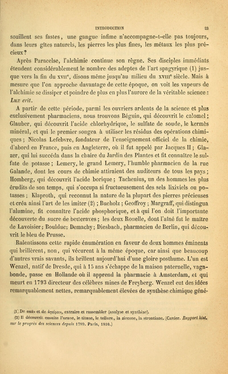 souillent ses fastes, une gangue infime n'accompagne-t-elle pas toujours, dans leurs gîtes naturels, les pierres les plus fines, les métaux les plus pré- cieux ? Après Paracelse, l'alchimie continue son règne. Ses disciples immédiats étendent considérablement le nombre des adeptes de l'art spagyrique (1) jus- que vers la fin du xvii% disons même jusqu'au milieu du xviii^ siècle. Mais à mesure que l'on approche davantage de cette époque, on voit les vapeurs de l'alchimie se dissiper et poindre de plus en plus l'aurore de la véritable science : Lux erit. A partir de cette période, parmi les ouvriers ardents de la science et plus exclusivement pharmaciens, nous trouvons Béguin, qui découvrit le calomel; Glauber, qui découvrit l'acide chlorhydrique, le sulfate de soude, le kermès minéral, et qui le premier songea à utiliser les résidus des opérations chimi- ques ; Nicolas Lefebvre, fondateur de l'enseignement officiel de la chimie, d'abord en France, puis en Angleterre, où il fut appelé par Jacques II ; Gla- zer, qui lui succéda dans la chaire du Jardin des Plantes et fit connaître le sul- fate de potasse ; Lemery, le grand Lemery, l'humble pharmacien de la rue Galande, dont les cours de chimie attiraient des auditeurs de tous les pays ; Homberg, qui découvrit l'acide borique ; Tachenius, un des hommes les plus érudits de son temps, qui s'occupa si fructueusement des sels lixiviels ou po- tasses ; Klaproth, qui reconnut la nature de la plupart des pierres précieuses et créa ainsi l'art de les imiter (2) ; Bucholz ; Geoffroy ; Margraff, qui distingua l'alumine, fit connaître l'acide phosphorique, et à qui l'on doit l'importante découverte du sucre de beiteraves ; les deux Rouelle, dont l'aîné fut le maître de Lavoisier; Boulduc; Demachy ; Diesbach, pharmacien de Berlin, qui décou- vrit le bleu de Prusse. Ralentissons cette rapide énumération en faveur de deux hommes éminents qui brillèrent, non, qui vécurent à la même époque, car ainsi que beaucoup d'autres vrais savants, ils brillent aujourd'hui d'une gloire posthume. L'un est Wenzel, natif de Dresde, qui à 15 ans s'échappe de la maison paternelle, vaga- bonde, passe en Hollande où il apprend la pharmacie à Amsterdam, et qui meurt en 1793 directeur des célèbres mines de Freyberg. Wenzel eut des idées remarquablement nettes, remarquablement élevées de synthèse chimique géné- (1; De ditàv et de àyECpsiv, extraire et rassembler (analyse et syntlièse). (2) n découvrit ensuite l'urane, le titane, le tellure, la zircone, la strontiane. (Cuvier. Rapport hîst, ■stir le progrès des sciences depuis 1789. Paris, 1810.)