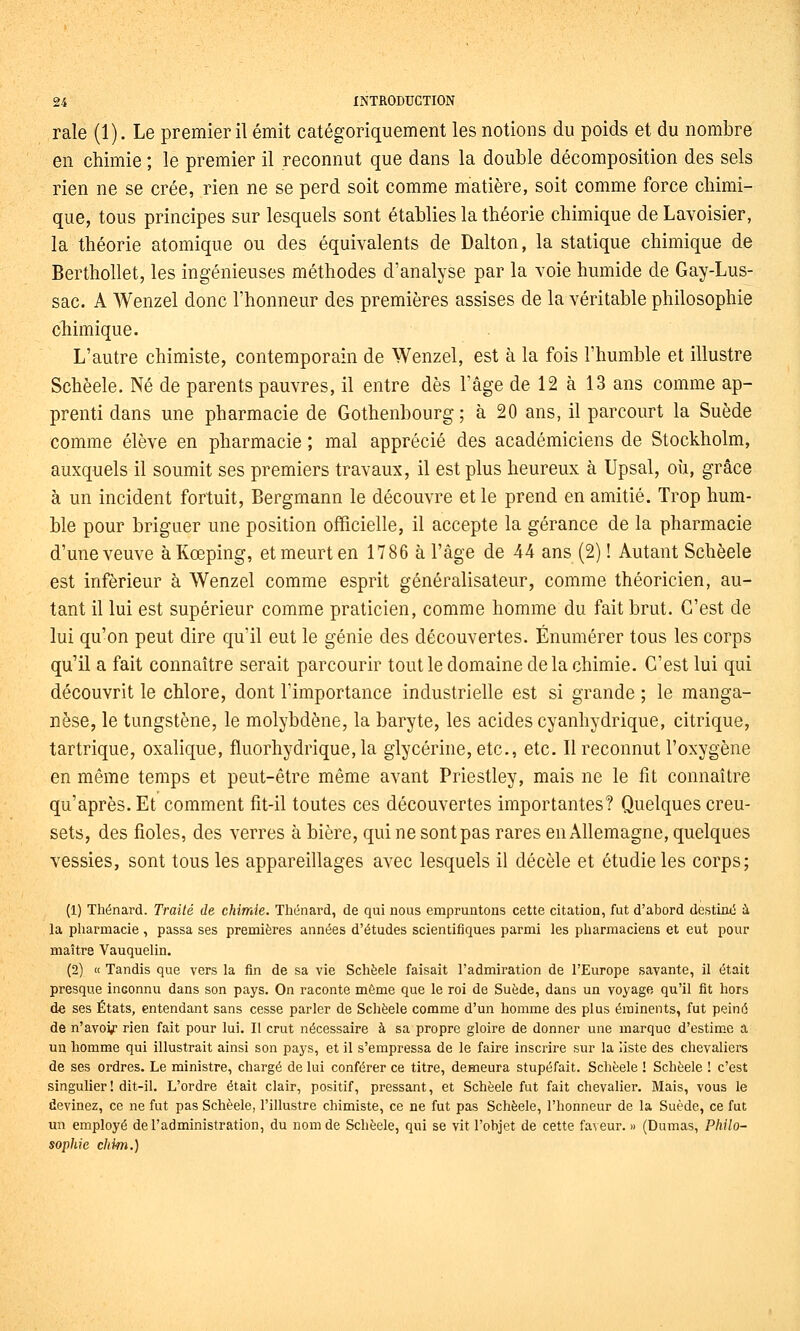 raie (1). Le premier il émit catégoriquement les notions du poids et du nombre en chimie ; le premier il reconnut que dans la double décomposition des sels rien ne se crée, rien ne se perd soit comme matière, soit comme force chimi- que, tous principes sur lesquels sont établies la théorie chimique de Lavoisier, la théorie atomique ou des équivalents de Dalton, la statique chimique de Berthollet, les ingénieuses méthodes d'analyse par la voie humide de Gay-Lus- sac. A Wenzel donc l'honneur des premières assises de la véritable philosophie chimique. L'autre chimiste, contemporain de Wenzel, est à la fois l'humble et illustre Schèele. Né de parents pauvres, il entre dès l'âge de 12 à 13 ans comme ap- prenti dans une pharmacie de Gothenbourg; à 20 ans, il parcourt la Suède comme élève en pharmacie ; mal apprécié des académiciens de Stockholm, auxquels il soumit ses premiers travaux, il est plus heureux à Upsal, où, grâce à un incident fortuit, Bergmann le découvre et le prend en amitié. Trop hum- ble pour briguer une position officielle, il accepte la gérance de la pharmacie d'une veuve àKœping, et meurt en 1786 à l'âge de 44 ans (2) ! Autant Schèele est inférieur à Wenzel comme esprit généralisateur, comme théoricien, au- tant il lui est supérieur comme praticien, comme homme du fait brut. C'est de lui qu'on peut dire qu'il eut le génie des découvertes. Énumérer tous les corps qu'il a fait connaître serait parcourir tout le domaine delà chimie. C'est lui qui découvrit le chlore, dont l'importance industrielle est si grande ; le manga- nèse, le tungstène, le molybdène, la baryte, les acides cyanhydrique, citrique, tartrique, oxalique, fluorhydrique, la glycérine, etc., etc. Il reconnut l'oxygène en même temps et peut-être même avant Priestley, mais ne le fit connaître qu'après. Et comment fit-il toutes ces découvertes importantes? Quelques creu- sets, des fioles, des verres à bière, qui ne sont pas rares en Allemagne, quelques vessies, sont tous les appareillages avec lesquels il décèle et étudie les corps; (1) Thénard. Traité de chimie. Thénard, de qui nous empruntons cette citation, fut d'abord destiné à la pharmacie , passa ses premières années d'études scientifiques parmi les pliarmaciens et eut pour maître Vauquelin. (2) « Tandis que vers la fin de sa vie Schèele faisait l'admiration de l'Europe savante, il était presque inconnu dans son pays. On raconte même que le roi de Suède, dans un voyage qu'il fit hors d6 ses États, entendant sans cesse parler de Schèele comme d'un homme des plus érainents, fut peiné de n'avoir rien fait pour lui. Il crut nécessaire à sa propre gloire de donner une marque d'estime a un homme qui illustrait ainsi son pays, et il s'empressa de le faire inscrire sur la liste des chevalière de ses ordres. Le ministre, chargé de lui conférer ce titre, demeura stupéfait. Schèele ! Schèele ! c'est singulier ! dit-il. L'ordre était clair, positif, pressant, et Schèele fut fait chevalier. Mais, vous le devinez, ce ne fut pas Schèele, l'illustre chimiste, ce ne fut pas Schèele, l'honneur de la Suède, ce fut un employé de l'administration, du nom de Schèele, qui se vit l'objet de cette faveur. » (Dumas, Philo- sophie chim.)