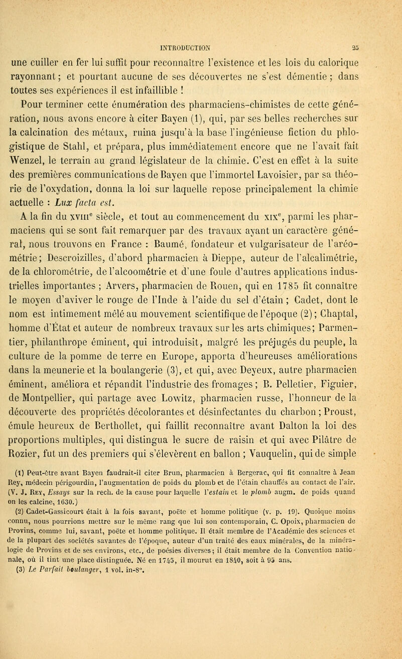 une cuiller en fer lui suffit pour reconnaître l'existence et les lois du calorique rayonnant ; et pourtant aucune de ses découvertes ne s'est démentie ; dans toutes ses expériences il est infaillible ! Pour terminer cette énumération des pharmaciens-chimistes de cette géné- ration, nous avons encore à citer Bayen (1), qui, par ses belles recherches sur la calcination des métaux, ruina jusqu'à la base l'ingénieuse fiction du phlo- gistique de Stahl, et prépara, plus immédiatement encore que ne l'avait fait Wenzel, le terrain au grand législateur de la chimie. C'est en effet à la suite des premières communications de Bayen que l'immortel Lavoisier, par sa théo- rie de l'oxydation, donna la loi sur laquelle repose principalement la chimie actuelle : Lux facta est. A la fin du xviii^ siècle, et tout au commencement du xix% parmi les phar- maciens qui se sont fait remarquer par des travaux ayant un caractère géné- ral, nous trouvons en France : Baume, fondateur et vulgarisateur de l'aréo- métrie; Descroizilles, d'abord pharmacien à Dieppe, auteur de l'alcalimétrie, de la chlorométrie, de l'alcoométrie et d'une foule d'autres applications indus- trielles importantes ; Arvers, pharmacien de Rouen, qui en 1785 fit connaître le moyen d'aviver le rouge de l'Inde à l'aide du sel d'étain ; Cadet, dont le nom est intimement mêlé au mouvement scientifique de l'époque (2) ; Chaptal, homme d'État et auteur de nombreux travaux sur les arts chimiques; Parmen- tier, philanthrope éminent, qui introduisit, malgré les préjugés du peuple, la culture de la pomme de terre en Europe, apporta d'heureuses améliorations dans la meunerie et la boulangerie (3), et qui, avec Deyeux, autre pharmacien éminent, améliora et répandit l'industrie des fromages ; B. Pelletier, Figuier, de Montpellier, qui partage avec Lowitz, pharmacien russe, l'honneur delà découverte des propriétés décolorantes et désinfectantes du charbon ; Proust, émule heureux de Berthollet, qui faillit reconnaître avant Dalton la loi des proportions multiples, qui distingua le sucre de raisin et qui avec Pilâtre de Rozier, fut un des premiers qui s'élevèrent en ballon ; Vauquelin, qui de simple (1) Peut-être avant Bayen faudrait-il citer Brun, pharmacien à Bergerac, qui fit connaître h Jean Rey, médecin périgourdin, l'augmentation de poids du plomb et de l'étain chauffés au contact de l'air. (V. J. Rey, Essaijs sur la rech. de la cause pour laquelle Vestain et le plomb augm. de poids quand on les calcine, 1630.) (2) Cadet-Gassicourt était à la fois savant, poëte et homme politique (v. p. 19). Quoique moins connu, nous pourrions mettre sur le môme rang que lui son contemporain, C. Opoix, pharmacien de Provins, comme lui, savant, poëte et homme politique. Il était membre de l'Académie des sciences et de la plupart des sociétés savantes de l'époque, auteur d'un traité des eaux minérales, de la minéra- logie de Provins et de ses environs, etc., de poésies diverses; il était membre de la Convention natio- nale, où il tint une place distinguée. Né en 17^5, il mourut en 18Z|0, soit à 95 ans.