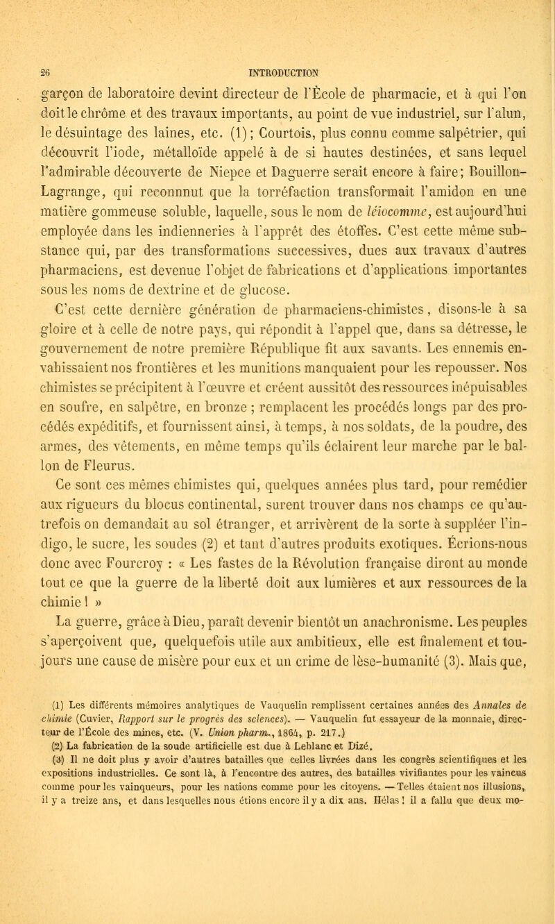 garçon de laboratoire devint directeur de TÈcole de pharmacie, et à qui l'on doit le chrome et des travaux importants, au point de vue industriel, sur l'alun, le désuintage des laines, etc. (1) ; Courtois, plus connu comme salpêtrier, qui découvrit l'iode, métalloïde appelé à de si hautes destinées, et sans lequel l'admirable découverte de Niepce et Daguerre serait encore à faire ; Bouillon- Lagrange, qui reconnnut que la torréfaction transformait l'amidon en une matière gommeuse soluble, laquelle, sous le nom de léiocomme, est aujourd'hui employée dans les indienneries à l'apprêt des étoffes. C'est cette même sub- stance qui, par des transformations successives, dues aux travaux d'autres pharmaciens, est devenue l'objet de fabrications et d'applications importantes sous les noms de dextrine et de glucose. C'est cette dernière génération de pharmaciens-chimistes, disons-le à sa gloire et à celle de notre pays, qui répondit à l'appel que, dans sa détresse, le gouvernement de notre première République fit aux savants. Les ennemis en- vahissaient nos frontières et les munitions manquaient pour les repousser. Nos chimistes se précipitent à l'œuvre et créent aussitôt des ressources inépuisables en soufre, en salpêtre, en bronze ; remplacent les procédés longs par des pro- cédés expéditifs, et fournissent ainsi, à temps, à nos soldats, de la poudre, des armes, des vêtements, en même temps qu'ils éclairent leur marche par le bal- lon de Fieurus. Ce sont ces mêmes chimistes qui, quelques années plus tard, pour remédier aux rigueurs du blocus continental, surent trouver dans nos champs ce qu'au- trefois on demandait au sol étranger, et arrivèrent de la sorte à suppléer l'in- digo, le sucre, les soudes (2) et tant d'autres produits exotiques. Écrions-nous donc avec Fourcroy : « Les fastes de la Révolution française diront au monde tout ce que la guerre de la liberté doit aux lumières et aux ressources de la chimie 1 » La guerre, grâce à Dieu, paraît devenir bientôt un anachronisme. Les peuples s'aperçoivent que, quelquefois utile aux ambitieux, elle est finalement et tou- jours une cause de misère pour eux et un crime de lèse-humanité (3). Mais que, (1) Les différents mémoires analytiques de Vauquelin remplissent certaines années des Annales de chimie (Cuvier, Rapport sur le progrès des sciences). — Vauquelin fut essayeur de la monnaie, direc- teur de l'École des mines, etc. (V. Unionpharm., 1864, p. 217.) (2) La fabrication de la soude artificielle est due à Leblanc et Dizé.. (3) Il ne doit plus y avoir d'autres batailles que celles livrées dans les congrès scientifiques et les expositions industrielles. Ce sont là, à l'encontre des autres, des batailles vivifiantes pour les vaincus comme pour les vainqueurs, pour les nations comme pour les citoyens. —Telles étaient nos illusions, il y a treize ans, et dans lesquelles nous étions encore il y a dix ans. Hélas ! il a fallu que deux mo-