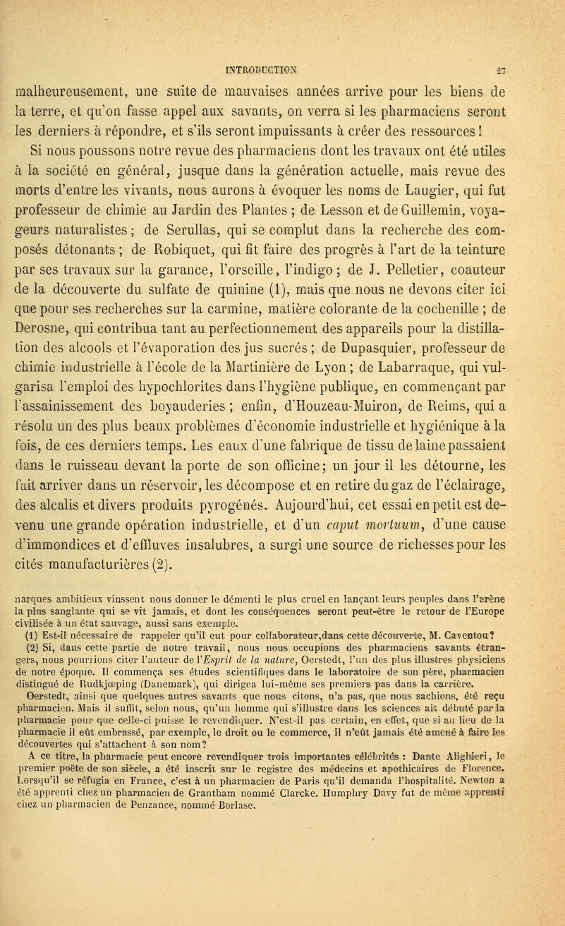 malheureusement, une suite de mauvaises années arrive pour les biens de la terre, et qu'on fasse appel aux savants, on verra si les pharmaciens seront les derniers à répondre, et s'ils seront impuissants à créer des ressources ! Si nous poussons notre revue des pharmaciens dont les travaux ont été utiles à la société en général, jusque dans la génération actuelle, mais revue des morts d'entre les vivants, nous aurons à évoquer les noms de Laugier, qui fut professeur de chimie au Jardin des Plantes ; de Lesson et de Guillemin, voya- geurs naturalistes ; de Serullas, qui se complut dans la recherche des com- posés détonants ; de Robiquet, qui fit faire des progrès à l'art de la teinture par ses travaux sur la garance, l'orseille, l'indigo; de J. Pelletier, coauteur de la découverte du sulfate de quinine (1), mais que nous ne devons citer ici que pour ses recherches sur la carminé, matière colorante de la cochenille ; de Derosne, qui contribua tant au perfectionnement des appareils pour la distilla- tion des alcools et l'évaporation des jus sucrés ; de Dupasquier, professeur de chimie industrielle à l'école de la Martinière de Lyon ; de Labarraque, qui vul- garisa l'emploi des hypochlorites dans l'hygiène publique, en commençant par l'assainissement des boyauderies ; enfin, d'Houzeau-Muiron, de Pieims, qui a résolu un des plus beaux problèmes d'économie industrielle et hygiénique à la fois, de ces derniers temps. Les eaux d'une fabrique de tissu de laine passaient dans le ruisseau devant la porte de son officine; un jour il les détourne, les fait arriver dans un réservoir, les décompose et en retire du gaz de l'éclairage, des alcalis et divers produits pyrogénés. Aujourd'hui, cet essai en petit est de- venu une grande opération industrielle, et d'un caput înortumn, d'une cause d'immondices et d'effluves insalubres, a surgi une source de richesses pour les cités manufacturières (2). narques ambitieux vinssent nous donner le démenti le plus cruel en lançant leurs peuples dans l'arène la plus sanglante qui se vit jamais, et dont les conséquences seront peut-être le retour de l'Europe civilisée à un état sauvage, aussi sans exemple. (1) Est-il nécessaire de rappeler qu'il eut pour colIaborateur,dans cette découverte, M. Caveatou? (2) Si, dans cette partie de notre travail, nous nous occupions des pharmaciens savants étran- gers, nous pourrions citer l'auteur de VEsprit de la nature, Oerstedt, l'un des plus illustres physiciens de notre époque. Il commença ses études scientifiques dans le laboratoire de son père, pharmacien distingué de Rudkjœping (Danemark), qui dirigea lui-même ses premiers pas dans la carrière. Oerstedt, ainsi que quelques autres savants que nous citons, n'a pas, que nous sachions, été reçu pharmacien. Mais il suffit, selon nous, qu'un homme qui s'illustre dans les sciences ait débuté par la pharmacie pour que celle-ci puisse le revendiquer. N'est-il pas certain, en effet, que si au lieu de la pharmacie il eût embrassé, par exemple, le droit ou le commerce, il n'eût jamais été amené à feire les découvertes qui s'attachent à son nom? A ce titre, la pharmacie peut encore revendiquer trois importantes célébrités : Dante Ahghieri, le premier poëte de son siècle, a été inscrit sur le registre des médecins et apothicaires de Florence, Lorsqu'il se réfugia en France, c'est à un pharmacien de Paris qu'il demanda l'hospitalité. Newton a été apprenti chez un pharmacien de Grantham nommé Clarcke. Humphry Davy fut de même apprenti chez un pharmacien de Penzance, nommé Borlase.