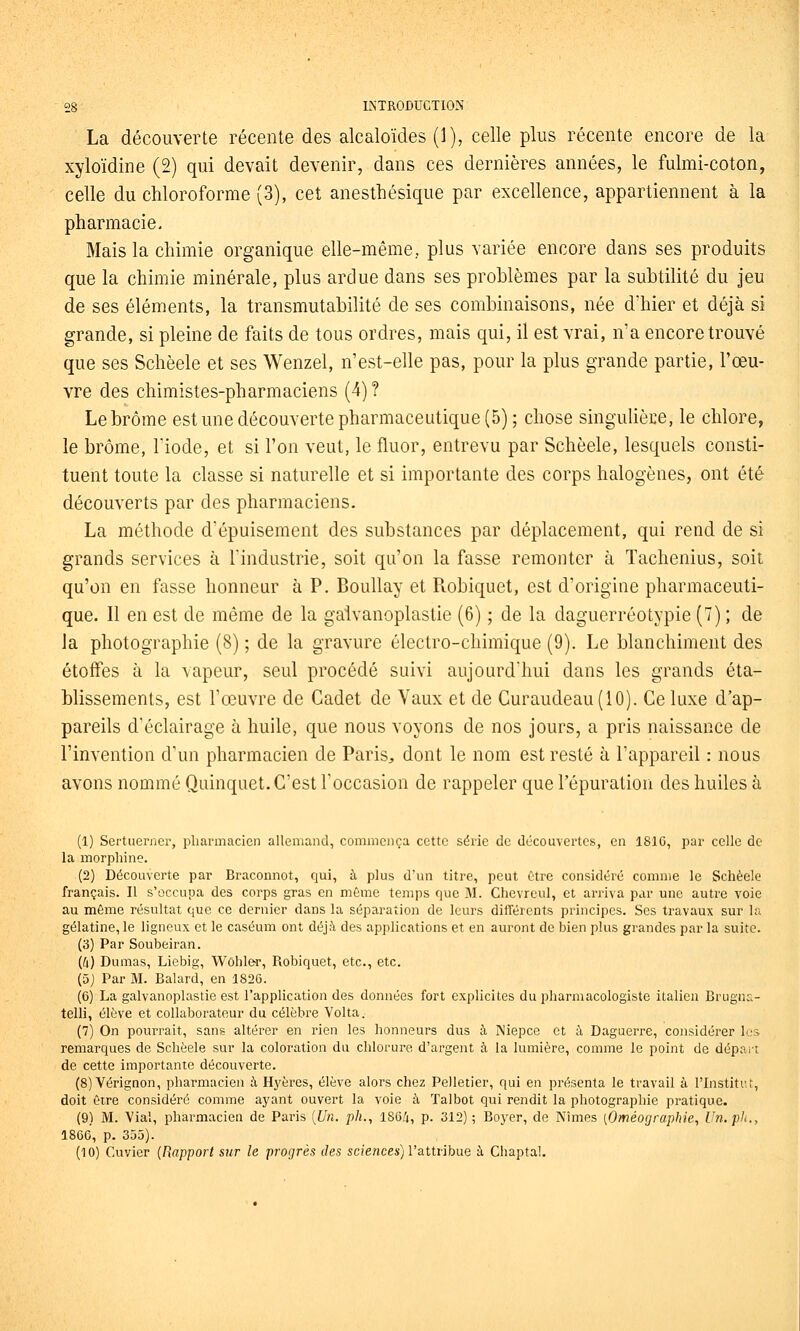 La découverte récente des alcaloïdes (1), celle plus récente encore de la xyloïdine (2) qui devait devenir, dans ces dernières années, le fulmi-coton, celle du chloroforme (3), cet anesthésique par excellence, appartiennent à la pharmacie- Mais la chimie organique elle-même, plus variée encore dans ses produits que la chimie minérale, plus ardue dans ses problèmes par la subtilité du jeu de ses éléments, la transmutabilité de ses combinaisons, née dhier et déjà si grande, si pleine de faits de tous ordres, mais qui, il est vrai, n'a encore trouvé que ses Schèele et ses Wenzel, n'est-elle pas, pour la plus grande partie, l'œu- vre des chimistes-pharmaciens (4) ? Le brome est une découverte pharmaceutique (5) ; chose singulière, le chlore, le brome, l'iode, et si l'on veut, le fluor, entrevu par Schèele, lesquels consti- tuent toute la classe si naturelle et si importante des corps halogènes, ont été découverts par des pharmaciens. La méthode d'épuisement des substances par déplacement, qui rend de si grands services à l'industrie, soit qu'on la fasse remonter à Tachenius, soit qu'on en fasse honneur à P. Boullay et Piobiquet, est d'origine pharmaceuti- que. Il en est de même de la galvanoplastie (6) ; de la daguerréotypie (7) ; de la photographie (8) ; de la gravure électro-chimique (9). Le blanchiment des étoffes à la vapeur, seul procédé suivi aujourd'hui dans les grands éta- blissements, est l'œuvre de Cadet de Vaux et de Curaudeau(lO). Ce luxe d'ap- pareils d'éclairage à huile, que nous voyons de nos jours, a pris naissance de l'invention d'un pharmacien de Paris, dont le nom est resté à l'appareil : nous avons nommé Quinquet. C'est l'occasion de rappeler que l'épuration des huiles à (1) Sertuerner, pharmacien allemand, commença cette série de découvertes, en 1816, par celle de la morphine. (2) Découverte par Braconnot, qui, à plus d'un titre, peut être considéré comme le Schèele français. U s'occupa des corps gras en même temps que M. Chevreul, et arriva par une autre voie au même résultat que ce dernier dans la séparation de leurs différents principes. Ses travaux sur la gélatine, le ligneux et le caséum ont déjà des applications et en auront de bien plus grandes par la suite. (3) Par Soubeiran. (4) Dumas, Liebig, V^ôhle^r, Robiquet, etc., etc. (5) Par M. Balard, en 1826. (6) La galvanoplastie est l'application des données fort explicites du pharmacologiste italien Brugna- telli, élève et collaborateur du célèbre Volta. (7) On pourrait, sans altérer en rien les honneurs dus à Niepce et à Daguerre, considérer les remarques de Schèele sur la coloration du chlorure d'argent à la lumière, comme le point de dépai-t de cette importante découverte. (8) Vérignon, pharmacien à Hyères, élève alors chez Pelletier, qui en présenta le travail à l'Institut, doit être considéré comme ayant ouvert la voie à Talbot qui rendit la photographie pratique. (9) M. Vial, pharmacien de Paris [Un. pli., lS6/i, p. 312) ; Boj'er, de Nîmes [Oméorjraphie, Un. pli., 1866, p. 355). (10) Cuvier {Rapport sur le progrès des scî'eHces) l'attribue à Chaptal.