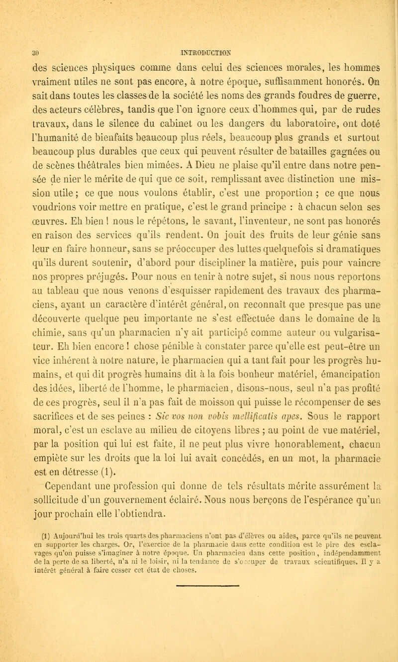 des sciences physiques comme dans celui des sciences morales, les hommes vraiment utiles ne sont pas encore, à notre époque, suffisamment honorés. On sait dans toutes les classes de la société les noms des grands foudres de guerre, des acteurs célèbres, tandis que Ton ignore ceux d'hommes qui, par de rudes travaux, dans le silence du cabmet ou les dangers du laboratoire, ont doté l'humanité de bienfaits beaucoup plus réels, beaucoup plus grands et surtout beaucoup plus durables que ceux qui peuvent résulter de batailles gagnées ou de scènes théâtrales bien mimées. A Dieu ne plaise qu'il entre dans notre pen- sée de nier le mérite de qui que ce soit, remplissant avec distinction une mis- sion utile ; ce que nous voulons établir, c'est une proportion ; ce que nous voudrions voir mettre en pratique, c'est le grand principe : à chacun selon ses œuvres. Eh bien 1 nous le répétons^ le savant, l'inventeur, ne sont pas honorés en raison des services qu'ils rendent. On jouit des fruits de leur génie sans leur en faire honneur, sans se préoccuper des luttes quelquefois si dramatiques qu'ils durent soutenir, d'abord pour discipliner la matière, puis pour vaincre nos propres préjugés. Pour nous en tenir à notre sujet, si nous nous reportons au tableau que nous venons d'esquisser rapidement des travaux des pharma- ciens, ayant un caractère d'intérêt général, on reconnaît que presque pas une découverte quelque peu importante ne s'est effectuée dans le domaine de la chimie, sans qu'un pharmacien n'y ait participé comme auteur ou vulgarisa- teur. Eh bien encore ! chose pénible à constater parce qu'elle est peut-être un vice inhérent à notre nature, le pharmacien qui a tant fait pour les progrès hu- mains, et qui dit progrès humains dit à la fois bonheur matériel, émancipation des idées, liberté de Thomme, le pharniacien, disons-nous, seul n'a pas profité de ces progrès, seul il n'a pas fait de moisson qui puisse le récompenser de ses sacrifices et de ses peines : Sic vos non vohis mellificatis apes. Sous le rapport moral, c'est un esclave au milieu de citoyens libres ; au point de vue matériel, par la position qui lui est faite, il ne peut plus vivre honorablement, chacun empiète sur les droits que la loi lui avait concédés, en un mot, la pharmacie est en détresse (1). Cependant une profession qui donne de tels résultats mérite assurément la sollicitude d'un gouvernement éclairé. Nous nous berçons de l'espérance qu'un jour prochain elle l'obtiendra. (1) Aujourd'hui les trois quarts des pharmaciens n'ont pas d'élèves ou aides, parce qu'ils ne peuvent en supporter les charges. Or, l'exercice de la pharmacie dans cette condition est le pire des escla- vages qu'on puisse s'imaginer à notre époque. Un pharmacien dans cette position, indépendamment delà perte de sa liberté, n'a ni le loisir, ni la tendance de s'o:cuper de travaux scientifiques. Il y a intérêt général à faire cesser cet état de choses.
