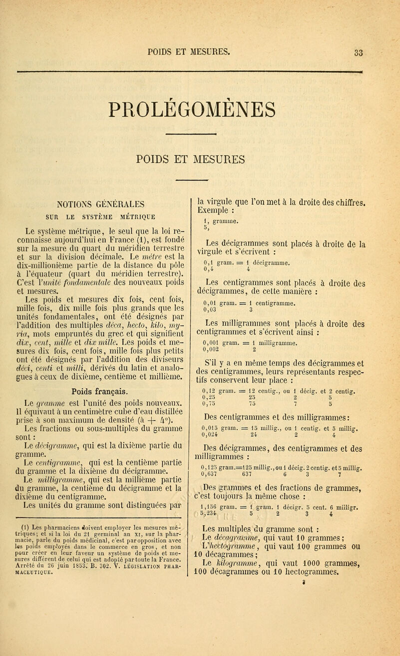 PROLEGOMENES POIDS ET MESURES NOTIONS GENERALES SUR LE SYSTÈME MÉTRIQUE Le système métrique, le seul que la loi re- connaisse aujourd'hui en France (1), est fondé sur la mesure du quart du méridien terrestre et sur la division décimale. Le mètre est la dix-millionième partie de la distance du pôle à l'équateur (quart du méridien terrestre). C'est Yunité fondamentale des nouveaux poids et mesures. Les poids et mesures dix fois, cent fois, mille fois, dix mille fois plus grands que les unités fondamentales, ont été désignés par l'addition des multiples cléca, hecto, kilo, my- ria, mots empruntés du grec et qui signifient dix, cent, mille et dix mille. Les poids et me- sures dix fois, cent fois, mille fois plus petits ont été désignés par l'addition des diviseurs déd, centi et milli, dérivés du latin et analo- gues à ceux de dixième, centième et millième. Poids français. Le gramme est l'unité des poids nouveaux. Il équivaut à un centimètre cube d'eau distillée prise à son maximum de densité (à -\- [i°). Les fractions ou sous-multiples du gramme sont : Le dédgramme, qui est la dixième partie du gramme. Le centigramme, qui est la centième partie du gramme et la dixième du décigramme. Le milligramme, qui est la millième partie du gramme, la centième du décigramme et la dixième du centigramme. Les unités du gramme sont distinguées par (1) Les pharmaciens doivent employer les mesures mé- triques; et si la loi du 21 germinal an xi, sur la phar- macie, parle du poids médicinal, c'est par opposition avec ks poids emp.'oyés dans le commerce en gros , et non pour créer en leur faveur un système de poids et me- sures différent de celui qui est adopté par toute la France. Arrêté du 26 juin 1853..' B. 302. Y. législation phar- maceutique. la virgule que l'on met à la droite des chiffres. Exemple : 1, gramme. Les décigrammes sont placés à droite de la virgule et s'écrivent : 0,1 gram. = I décigramme. 0,4 4 Les centigrammes sont placés à droite des décigrammes, de cette manière : 0,01 gram. = 1 centigramme. 0,03 3 Les milligrammes sont placés à droite des centigrammes et s'écrivent ainsi : 0,001 gram. = 1 milligramme. 0,002 2 S'il y a en même temps des décigrammes et des centigrammes, leurs représentants respec- tifs conservent leur place : 0,12 gram. = 12 centig., ou 1 décig. et 2 centig. 0,25 25 2 5 0,75 75 7 5 Des centigrammes et des milligrammes : 0,015 gram. 0,024 15 millig., ou 1 centig. et S millig. 24 2 4 Des décigrammes, des centigrammes et des milligrammes : 0,125 gram.=l25 millig., ou 1 décig. 2 centig. et 5 millig. 0,637 637 6 3 7 Des grammes et des fractions de grammes, c'est toujours la même chose : 1,156 gram. = i gram. 1 décigr. b cent. 6 milligr. S,234 5 2 3 4 Les multiples du gramme sont : Le décagrainme, qui vaut 10 grammes; Vhectogramme, qui vaut 100 grammes ou 10 décagrammes ; Le kilogramme, qui vaut 1000 grammes, 100 décagrammes ou 10 hectogrammes. i