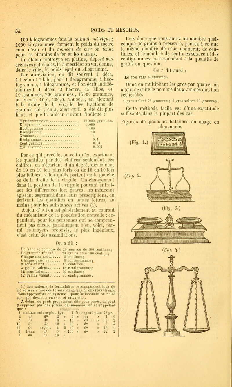 3/1 100 kilogrammes font le quintal métrique ; 1000 kilogrammes forment le poids du mètre cube d'eau et du tonneau de mer ou tonne pour les chemins de fer et les canaux. Un étalon prototype en platine, déposé aux archives nationales, le Zi messidor an vu, donne, dans le vide, le poids légal du kilogramme. Par abréviation, on dit souvent 1 déca, 1 hecto et 1 kilo, pour 1 décagramme, 1 hec- togramme, 1 kilogramme, et l'on écrit indiffé- remment 1 déca, 2 hectos, 15 kilos, ou 10 grammes, 200 grammes, 15000 grammes, ou encore 10,0, 200,0, 15000,0, en ajoutant à la droite de la virgule les fractions de gramme s'il y en a, ainsi qu'il a été dit plus haut, et que le tableau suivant l'indique : Myriagramme ou 10,000 grammes. Kilogramme. Hectogramme Décagramme . Gramme Déciçramme.. Centigramme. Milligramme ., :,ooo 100 10 1 0,1 0,01 0,O0I Par ce qui précède, on voit qu'en exprimant les quantités par des chiffres seulement, ces chiffres, en s'écartant d'un degré, deviennent de 10 en 10 fois plus forts ou de 10 en 10 fois plus faibles, selon qu'ils partent de la gauche ou de la droite de la virgule. Un changement dans la position de la virgule pouvant entraî- ner des différences fort graves, les médecins agissent sagement dans leurs prescriptions, en écrivant les quantités en toutes lettres, au moins pour les substances actives (1). Aujourd'hui on est généralement au courant du mécanisme de la pondération nouvelle : ce- pendant, pour les personnes qui ne compren- nent pas encore parfaitement bien, voici, par- mi les moyens proposés, le plus ingénieux, c'est celui des assimilations. On a dit : Le franc se compose de 20 sous ou de 100 centimes; Le gramme répond à.. 20 grains on à 100 centigr; Chaque sou Yaut 3 centimes; Chaque grain vaut.... o centigrammes; 3 sous valent 13 centimes ; 3 grains valent 13 centigrammes; 12 sous valent 60 centimes; 12 grains valent 60 centigrammes. (1) Les auteurs de formulaires recommandent tous de ne se servir que des termes grammes et centigrammes. Nous approuvons ce système : pour la monnaie on ne se sert que des mots francs et centimes. A défaut de poids proprement dits pour peser, on peut y suppléer par des pièces de monnaie, en se rappelant que : '■ '■■î^„,- J centime cuivre pèse Igr. 5 fr. argent pèse do do do do franc do do do do argent do do 3 10 20 30 100 io gT. 1 ( 3 ; 6 ' 16 : 32 1 Lors donc que vous aurez un nombre quel- conque de grains à prescrire, pensez à ce que le même nombre de sous donnerait de cen- times, et le nombre de centimes sera celui des centigrammes correspondant a la quantité de grains en question. On a dit aussi : Le gros -vaut 4 grammes. Donc en multipliant les gros par quatre, on a tout de suite le nombre des grammes que l'on recherche. 7 gros valent 28 grammes; 5 gros valent 20 grammes. Cette méthode facile est d'une exactitude suffisante dans la plupart des cas. Figures de poids et balances en usage en pharmacie. {Fig. {Fig. Zi.)