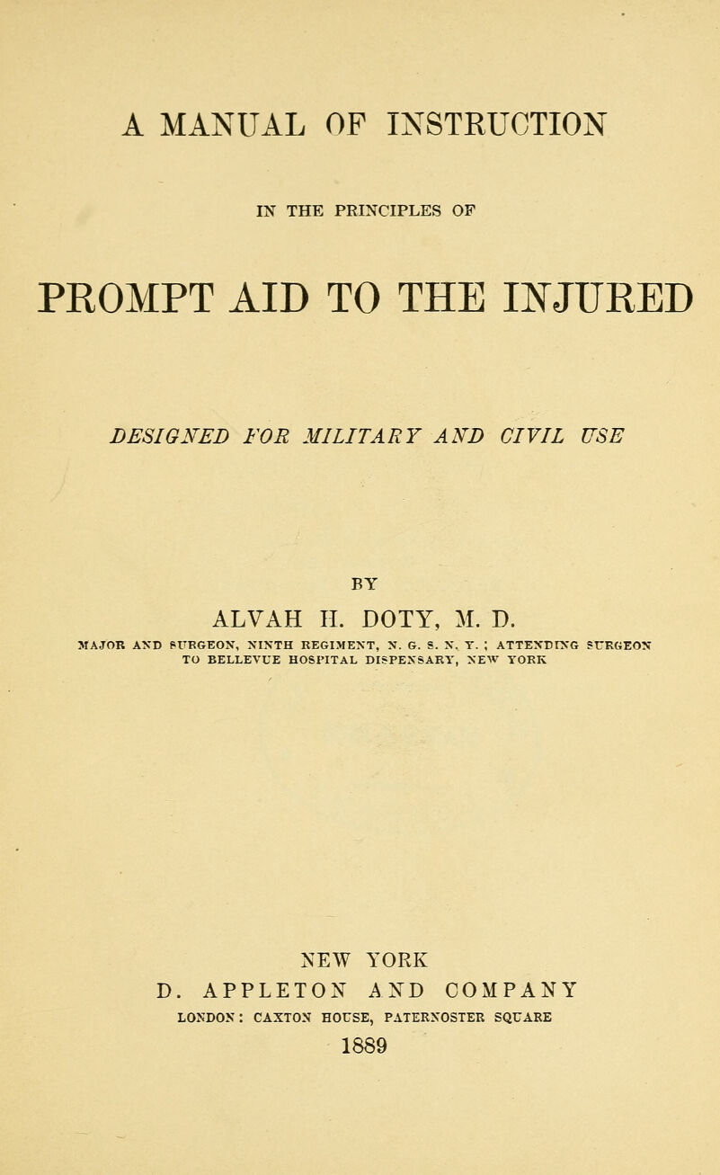 IN THE PRINCIPLES OF PROMPT AID TO THE II^JURED DESIGNED FOR MILITARY AND CIVIL USE BY ALVAH II. DOTY, M. D. MAJOR AND PUEGEON, NINTH REGIMENT, N. G. S. N. T. ; ATTENDrNG SURGEON TO BELLEVUE HOSPITAL DISPENSARY, NEW YORK NEW YORK D. APPLETON AND COMPANY LONDON: CAXTON HOUSE, PATERNOSTER SQUARE 1889