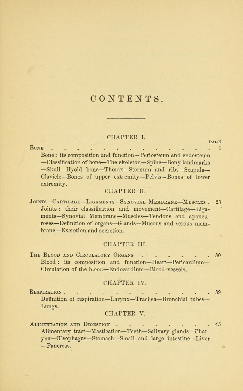 CONTENTS CHAPTEE I. PAGE BOITE , . . 1 Bone: its composition and function—Periosteum and endosteum —Classification of bone—The skeleton—Spine—Bony landmarks —Skull—Hyoid bone—Thorax—Sternum and ribs—Scapula— Clavicle—Bones of upper extremity—Pelvis—Bones of lower extremity. CHAPTEE II. JOI^TS—Cartilage—Ligaments—Synovial Membrane—Muscles . 23 Joints : their classification and movement—Cartilage—Liga- ments—Synovial Membrane—Muscles—Tendons and aponeu- roses—Definition of organs—Glands—Mucous and serous mem- brane—Excretion and secretion. CHAPTEE III. The Blood and Circulatory Organs 80 Blood : its composition and function—Heart—Pericardium— Circulation of the blood—Endocardium—Blood-vessels. CHAPTEE IV. Eespiration 39 Definition of respiration—Larynx—Trachea—Bronchial tubes— Lungs. CHAPTEE V. Alimentation and Digestion 45 Alimentary tract—Mastication—Teeth—Salivary glands—Phar- ynx—(Esophagus—Stomach—Small and large intestine—Liver —Pancreas.