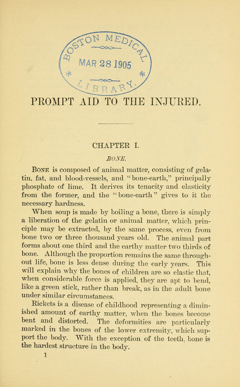 PROMPT AID TO THE INJURED. CHAPTER I. BONE. BoiQ^E is composed of animal matter, consisting of gela- tin, fat, and blood-vessels, and bone-earth, principally phosphate of lime. It derives its tenacity and elasticity from the former, and the bone-earth gives to it the necessary hardness. When soup is made by boiling a bone, there is simply a liberation of the gelatin or animal matter, which prin- ciple may be extracted, by the same process, even from bone two or three thousand years old. The animal part forms about one third and the earthy matter two thirds of bone. Although the proportion remains the same through- out life, bone is less dense during the early years. This will explain why the bones of children are so elastic that, when considerable force is applied, they are apt to bend, like a green stick, rather than break, as in the adult bone under similar circumstances. Eickets is a disease of childhood representing a dimin- ished amount of earthy matter, when the bones become bent and distorted. The deformities are particularly marked in the bones of the lower extremity, which sup- port the body. With the exception of the teeth, bone is the hardest structure in the body.