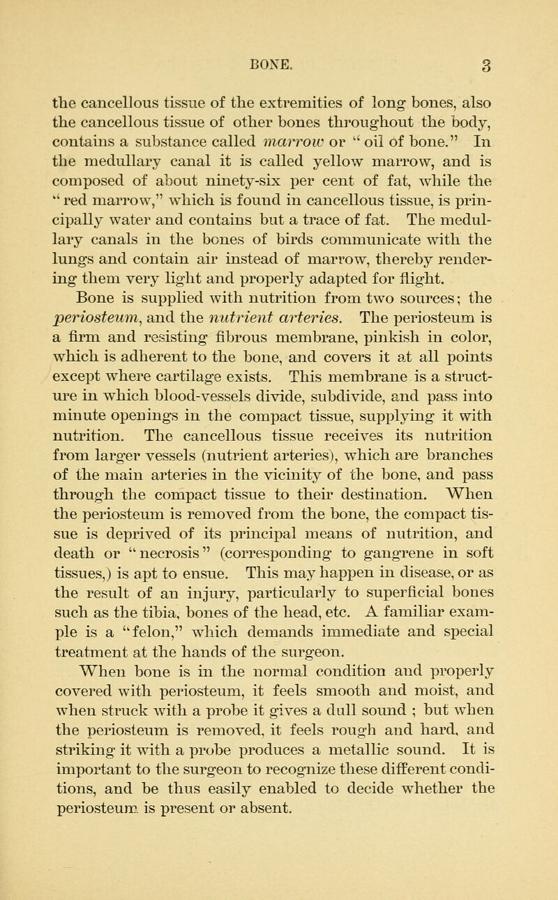 the cancellous tissue of the extremities of long bones, also the cancellous tissue of other bones throughout the body, contains a substance called marrow or  oil of bone. In the medullary canal it is called yellow marrow, and is composed of about ninety-six per cent of fat, while the  red marrow, which is found in cancellous tissue, is prin- cipally water and contains but a trace of fat. The medul- lary canals in the bones of birds communicate with the lungs and contain air instead of marrow, thereby render- ing them very light and properly adapted for flight. Bone is supplied with nutrition from two sources; the periosteum^ and the nutrient arteries. The periosteum is a firm and resisting fibrous membrane, pinkish in color, which is adherent to the bone, and covers it at all points except where cartilage exists. This membrane is a struct- ure in which blood-vessels divide, subdivide, and pass into minute openings in the compact tissue, supplying it with nutrition. The cancellous tissue receives its nutrition from larger vessels (nutrient arteries), which are branches of the main arteries in the vicinity of the bone, and pass through the compact tissue to their destination. When the periosteum is removed from the bone, the compact tis- sue is deprived of its principal means of nutrition, and death or necrosis (corresponding to gangrene in soft tissues,) is apt to ensue. This may happen in disease, or as the result of an injury, particularly to superficial bones such as the tibia, bones of the head, etc. A familiar exam- ple is a felon, which demands immediate and special treatment at the hands of the surgeon. When bone is in the normal condition and properly covered with |)eriosteum, it feels smooth and moist, and when struck with a probe it gives a dull sound ; but when the periosteum is removed, it feels rough and hard, and striking it with a probe produces a metallic sound. It is important to the surgeon to recognize these different condi- tions, and be thus easily enabled to decide whether the periosteum, is present or absent.