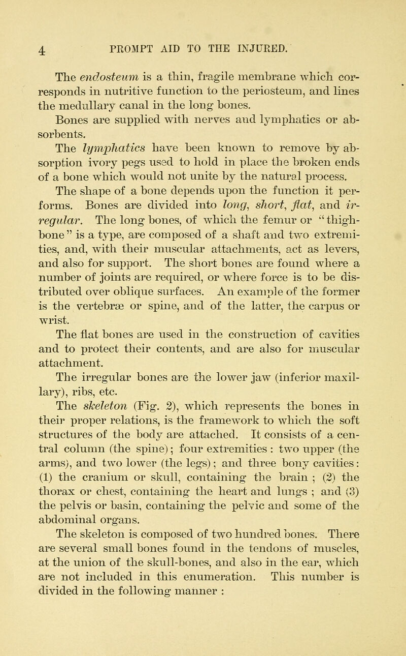 The endosteum is a tliin, fragile membrane which cor- responds in nutritive function to the periosteum, and lines the medullary canal in the long hones. Bones are supplied with nerves and lymphatics or ab- sorbents. The lymphatics have been known to remove by ab- sorption ivory pegs used to hold in place the broken ends of a bone which would not unite by the natural process. The shape of a bone depends upon the function it per- forms. Bones are divided into long, short, flat, and ir- regular. The long bones, of which the femur or '' thigh- bone  is a type, are composed of a shaft and two extremi- ties, and, with their muscular attachments, act as levers, and also for support. The short bones are found where a number of joints are required, or where force is to be dis- tributed over oblique surfaces. An example of the former is the vertebrae or spine, and of the latter, the carpus or wrist. The fiat bones are used in the construction of cavities and to protect their contents, and are also for muscular attachment. The irregular bones are the lower jaw (inferior maxil- lary), ribs, etc. The skeleton (Fig. 2), which represents the bones in their proper relations, is the framework to which the soft structures of the body are attached. It consists of a cen- tral column (the spine); four extremities : two upper (the arms), and two lower (the legs); and three bony cavities: (1) the cranium or skull, containing the brain ; (3) the thorax or chest, containing the heart and lungs ; and (3) the pelvis or basin, containing the pelvic and some of the abdominal organs. The skeleton is composed of two hundred bones. There are several small bones found in the tendons of muscles, at the union of the skull-bones, and also in the ear, which are not included in this enumeration. This number is divided in the following manner :