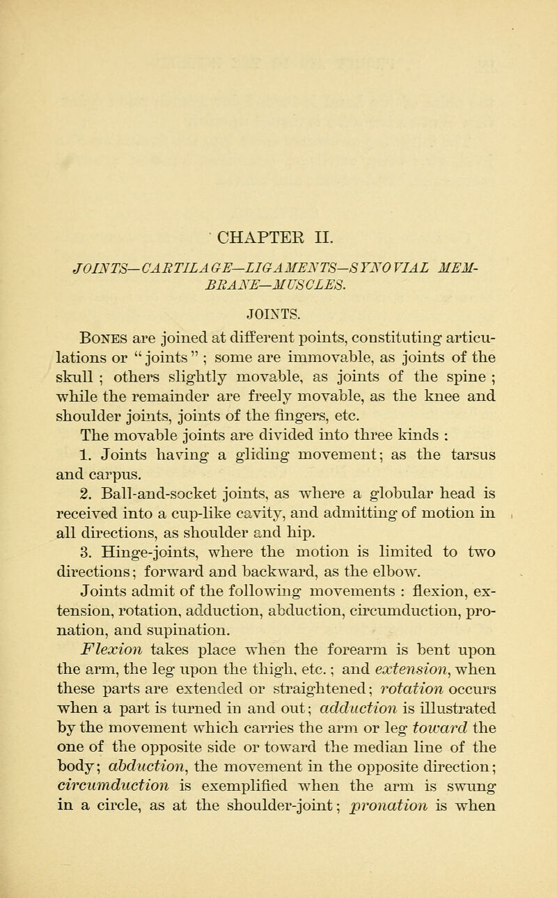 JOINTS— CABTILA GE—LIGAMENTS-SYNO VIAL MEM- BRANE—MUSCLES. JOINTS. Bones are joined at different points, coDstituting articu- lations or  joints  ; some are immovable, as joints of the skull ; others slightly movable, as joints of the spine ; while the remainder are freely movable, as the knee and shoulder joints, joints of the fingers, etc. The movable joints are divided into three kinds : 1. Joints having a gliding movement; as the tarsus and carpus. 2. Ball-and-socket joints, as where a globular head is received into a cup-like cavity, and admitting of motion in all directions, as shoulder and hip. 3. Hinge-joints, where the motion is limited to two directions; forward and backward, as the elbow. Joints admit of the followmg movements : flexion, ex- tension, rotation, adduction, abduction, circumduction, pro- nation, and supination. Flexio7i takes place when the forearm is bent upon the arm, the leg upon the thigh, etc.; and extension, when these parts are extended or straightened; rotation occurs when a part is turned in and out; adduction is illustrated by the movement which carries the arm or leg toward the one of the opposite side or toward the median line of the body; abduction, the movement in the opposite direction; circumduction is exemplified when the arm is swung in a circle, as at the shoulder-joint; pronation is when
