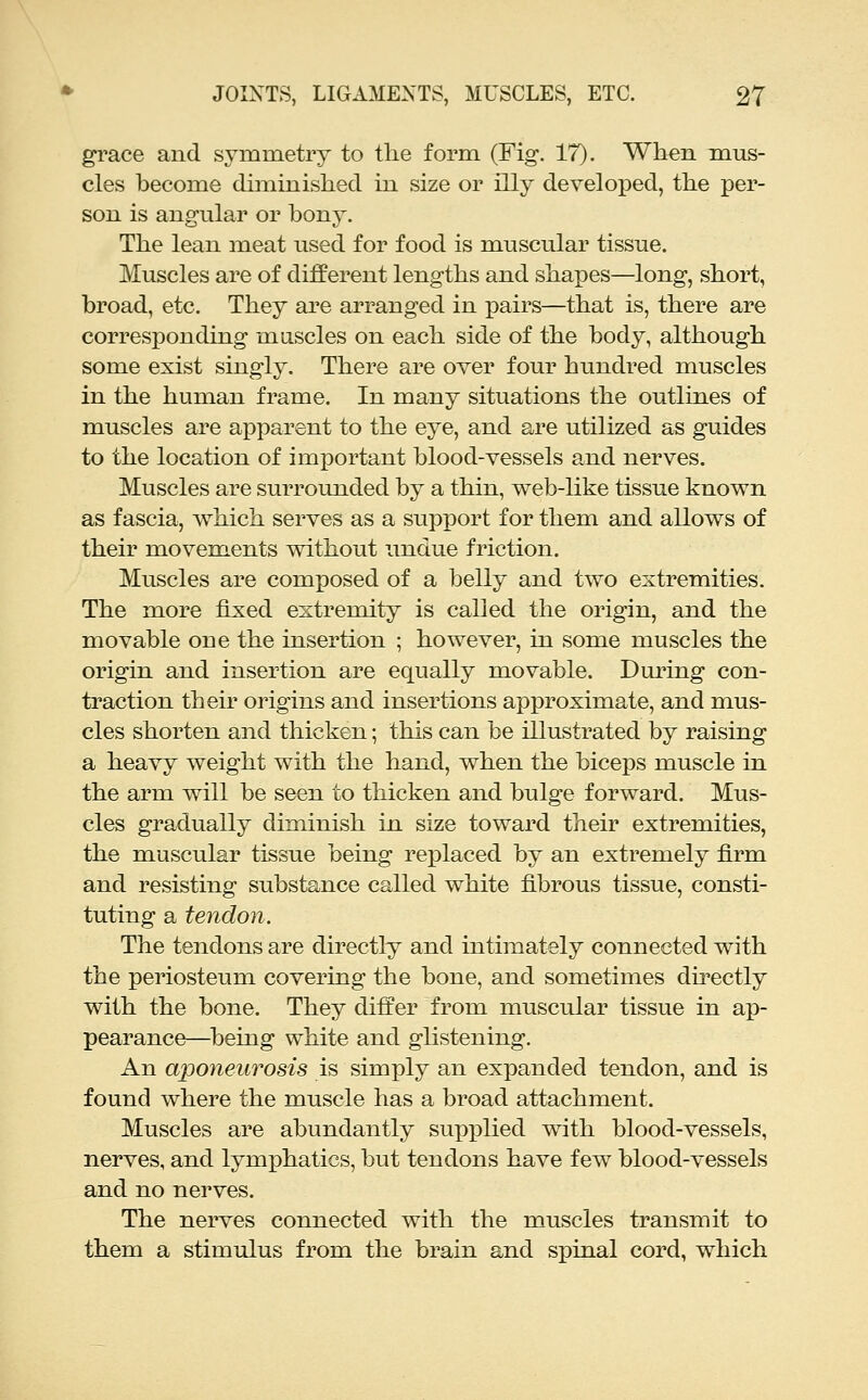 grace and symmetry to the form (Fig*. 17). When mus- cles become diminisliecl in size or illy developed, the per- son is angular or bony. The lean meat used for food is muscular tissue. Muscles are of different lengths and shapes—long, short, broad, etc. They are arranged in pairs—that is, there are corresponding mascles on each side of the body, although some exist singly. There are over four hundred muscles in the human frame. In many situations the outlines of muscles are apparent to the eye, and are utilized as guides to the location of important blood-vessels and nerves. Muscles are surrounded by a thin, web-like tissue known as fascia, which serves as a support for them and allows of their movem.ents without undue friction. Muscles are composed of a belly and two extremities. The more fixed extremity is called the origin, and the movable one the insertion ; however, in some muscles the origin and insertion are equally movable. During con- ti'action their origins and insertions approximate, and mus- cles shorten and thicken; this can be illustrated by raising a heavy weight with the hand, when the biceps muscle in the arm will be seen to thicken and bulge forward. Mus- cles gradually diminish in size toward their extremities, the muscular tissue being rei^laced by an extremely firm and resisting substance called white fibrous tissue, consti- tuting a tendon. The tendons are directly and intimately connected with the periosteum covering the bone, and sometimes directly with the bone. They differ from muscular tissue in ap- pearance—^being white and glistening. An aponeurosis is simply an expanded tendon, and is found where the muscle has a broad attachment. Muscles are abundantly supxDlied with blood-vessels, nerves, and lymphatics, but tendons have few blood-vessels and no nerves. The nerves connected with the muscles transmit to them a stimulus from the brain and spinal cord, which