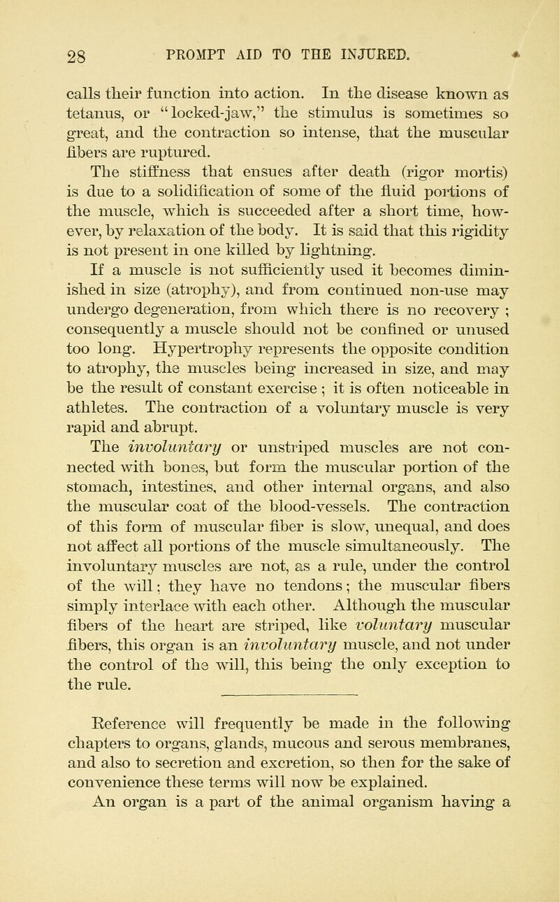 calls their function into action. In the disease known as tetanus, or  locked-jaw, the stimulus is sometimes so great, and the contraction so intense, that the muscular hbers are rui^tured. The stiflPness that ensues after death (rigor mortis) is due to a solidification of some of the fluid portions of the muscle, which is succeeded after a short time, how- ever, by relaxation of the body. It is said that this rigidity is not present in one killed by lightning. If a muscle is not sufficiently used it becomes dimin- ished in size (atro]3hy), and from continued non-use may undergo degeneration, from which there is no recovery ; consequently a muscle should not be confined or unused too long. Hypertrophy represents the opposite condition to atrophy, the muscles being increased in size, and may be the result of constant exercise ; it is often noticeable in athletes. The contraction of a voluntary muscle is very rapid and abrupt. The involuntary or unstriped muscles are not con- nected with bones, but form the muscular portion of the stomach, intestines, and other internal organs, and also the muscular coat of the blood-vessels. The contraction of this form of muscular fiber is slow, unequal, and does not afFect all portions of the muscle simultaneously. The involuntary muscles are not, as a rule, under the control of the will; they have no tendons; the muscular fibers simply interlace with each other. Although the muscular fibers of the heart are striped, like voluntary muscular fibers, this organ is an involuntary muscle, and not under the control of the will, this being the only exception to the rule. Reference will frequently be made in the following chapters to organs, glands, mucous and serous membranes, and also to secretion and excretion, so then for the sake of convenience these terms will now be explained. An organ is a part of the animal organism having a