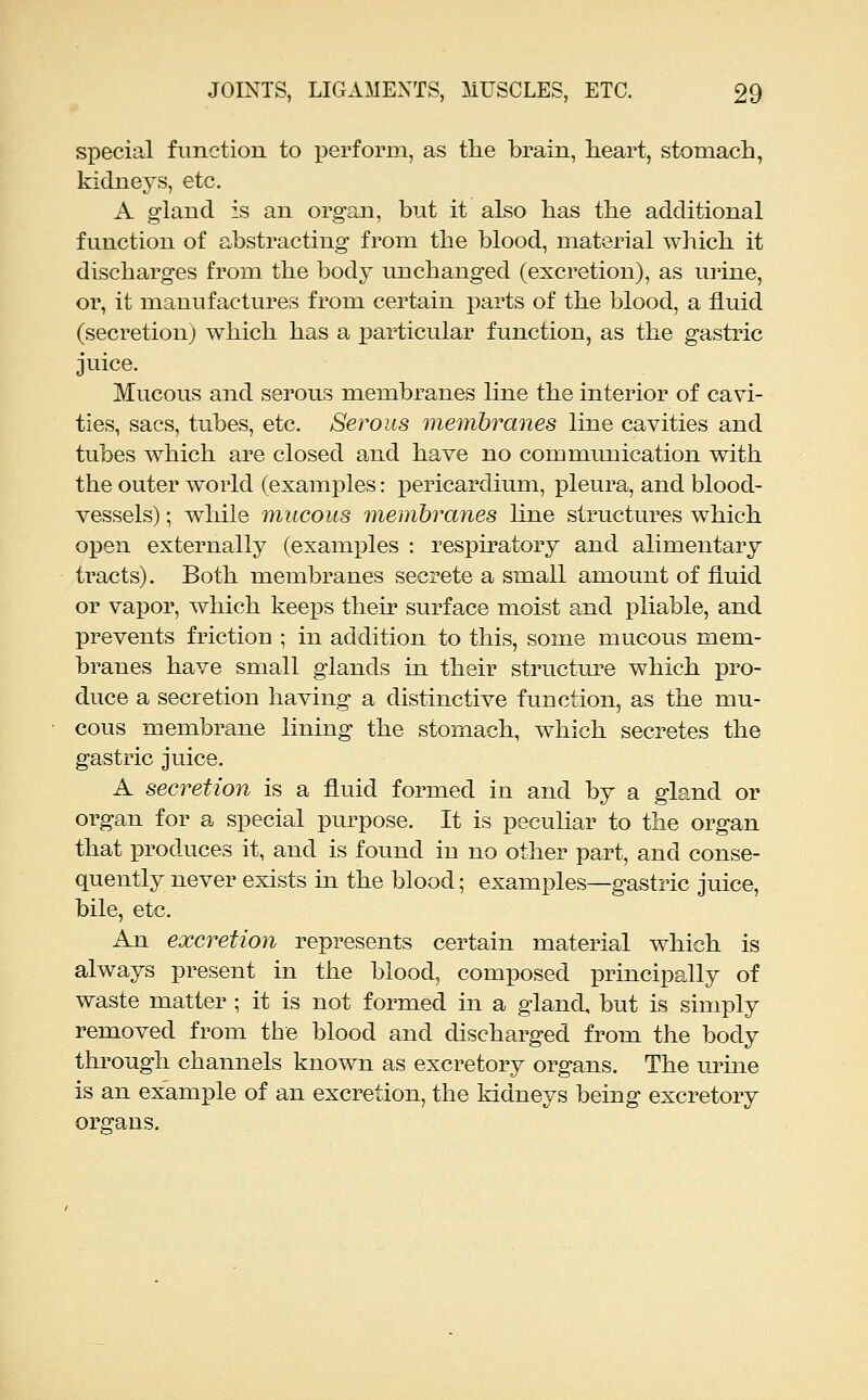 special function to perform, as the brain, heart, stomach, kidneys, etc. A gland is an organ, but it also has the additional function of abstracting from the blood, material which it discharges from the body unchanged (excretion), as urine, or, it manufactures from certain parts of the blood, a fluid (secretion) which has a particular function, as the gastric juice. Mucous and serous membranes line the interior of cavi- ties, sacs, tubes, etc. Serous membranes line cavities and tubes which are closed and have no communication with the outer world (examples: pericardium, pleura, and blood- vessels) ; while mucous membranes hne structures which open externally (examples : respiratory and alimentary tracts). Both membranes secrete a small amount of fluid or vax3or, which keeps then surface moist and pliable, and prevents friction ; in addition to this, some mucous mem- branes have small glands in their structure which pro- duce a secretion having a distinctive function, as the mu- cous membrane lining the stomach, which secretes the gastric juice. A secretion is a fluid formed in and by a gland or organ for a special purpose. It is peculiar to the organ that produces it, and is found in no other part, and conse- quently never exists in the blood; examples—gastric juice, bile, etc. An excretioyi represents certain material which is always present in the blood, composed principally of waste matter ; it is not formed in a gland, but is simply removed from the blood and discharged from the body through channels known as excretory organs. The lu'me is an example of an excretion, the kidneys being excretory organs.