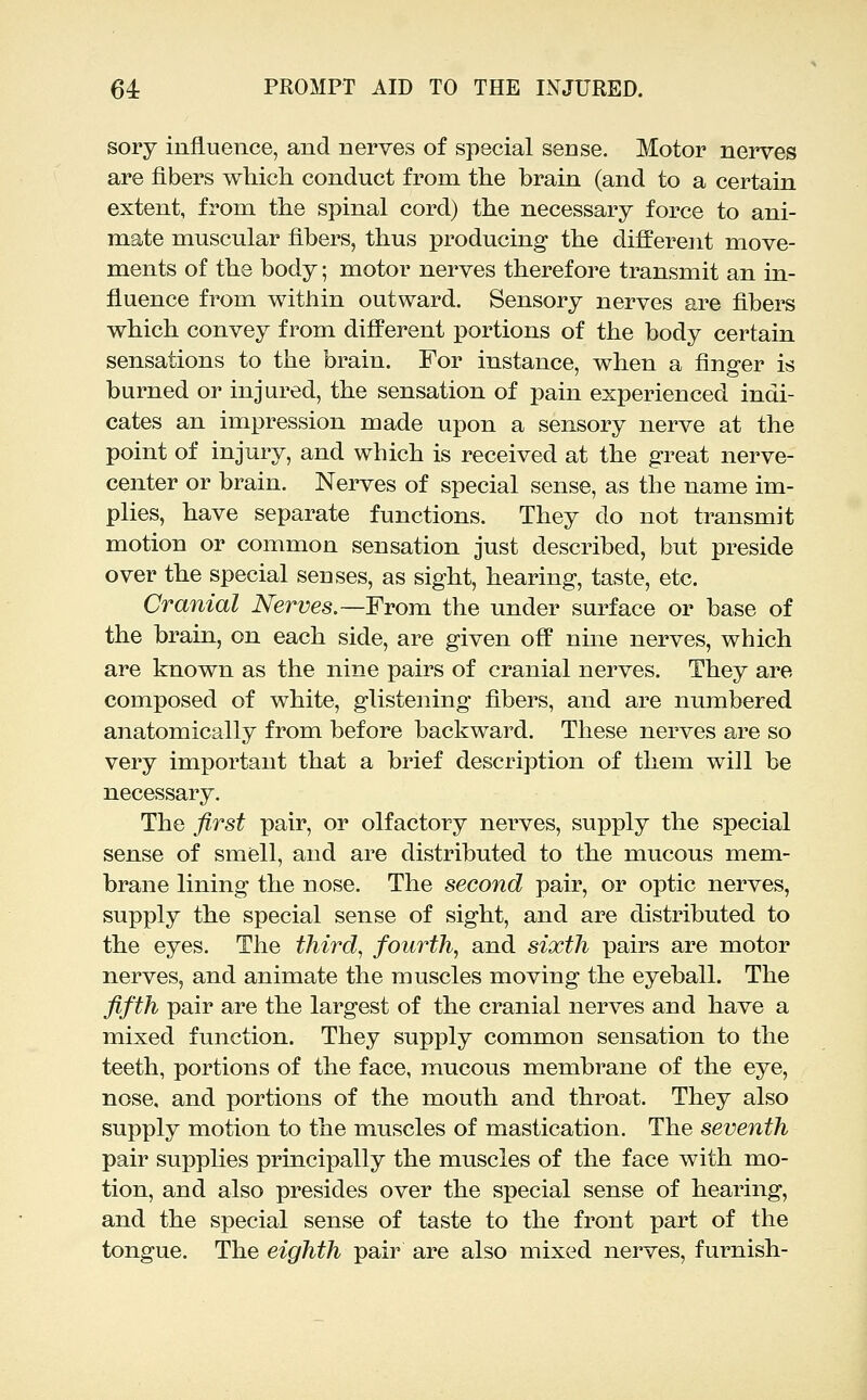 sory influence, and nerves of special sense. Motor nerves are fibers which conduct from the brain (and to a certain extent, from the spinal cord) the necessary force to ani- mate muscular fibers, thus producing the different move- ments of the body; motor nerves therefore transmit an in- fluence from within outward. Sensory nerves are fibers which convey from different portions of the body certain sensations to the brain. For instance, when a finger is burned or injured, the sensation of pain experienced indi- cates an impression made upon a sensory nerve at the point of injury, and which is received at the great nerve- center or brain. Nerves of special sense, as the name im- plies, have separate functions. They do not transmit motion or common sensation just described, but preside over the special senses, as sight, hearing, taste, etc. Cranial Nerves.—From, the under surface or base of the brain, on each side, are given off nine nerves, which are known as the nine pairs of cranial nerves. They are composed of white, glistening fibers, and are numbered anatomically from before backward. These nerves are so very important that a brief description of them will be necessary. The first pair, or olfactory nerves, supply the special sense of smell, and are distributed to the mucous mem- brane lining the nose. The second pair, or optic nerves, supply the special sense of sight, and are distributed to the eyes. The thirds fourth^ and sixth pairs are motor nerves, and animate the muscles moving the eyeball. The fifth pair are the largest of the cranial nerves and have a mixed function. They supply common sensation to the teeth, portions of the face, mucous membrane of the eye, nose, and portions of the mouth and throat. They also supply motion to the muscles of mastication. The seventh pair supplies principally the muscles of the face with mo- tion, and also presides over the special sense of hearing, and the special sense of taste to the front part of the tongue. The eighth pair are also mixed nerves, furnish-