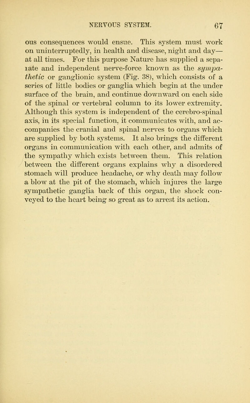 ous consequences would ensue. This system must work on uninterruptedly, in health and disease, night and day— at all times. For this purpose Nature has supplied a sepa- late and independent nerve-force known as the sympa- thetic or ganglionic system (Fig. 38), which consists of a series of Httle bodies or ganglia which begin at the under surface of the brain, and continue downward on each side of the spinal or vertebral column to its lower extremity. Although this system is independent of the cerebro-spinal axis, in its special function, it communicates with, and ac- companies the cranial and sxDinal nerves to organs which are supplied by both systems. It also brings the different organs in communication with each other, and admits of the sympathy which exists between them. This relation between the different organs explains why a disordered stomach will produce headache, or why death may follow a blow at the pit of the stomach, which injures the large sympathetic ganglia back of this organ, the shock con- veyed to the heart being so great as to arrest its action.