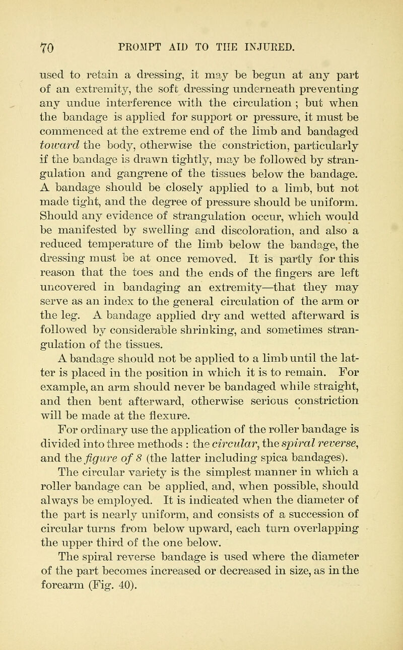 used to retain a dressing-, it may be begun at any part of an extremity, the soft dressing underneath preventing any undue interference with the circulation ; but when the bandage is applied for support or pressure, it must be commenced at the extreme end of the limb and bandaged toward the body, otherwise the constriction, particularly if the bandage is drawn tightly, may be followed by stran- gulation and gangrene of the tissues below the bandage. A bandage should be closely applied to a limb, but not made tight, and the degree of pressure should be uniform. Should any evidence of strangulation occur, which would be manifested by swelling and discoloration, and also a reduced temperature of the limb below the bandage, the dressing must be at once removed. It is partly for this reason that the toes and the ends of the fingers are left uncovered in bandaging an extremity—that they may serve as an index to the general circulation of the arm or the leg. A bandage applied dry and wetted afterward is followed by considerable shrinking, and sometimes stran- gulation of the tissues. A bandage should not be applied to a limb until the lat- ter is placed in the position in which it is to remain. For example, an arm should never be bandaged while straight, and then bent afterward, otherwise serious constriction will be made at the flexure. For ordinary use the application of the roller bandage is divided into three methods : the circular^ the spiral reverse, and the figure of 8 (the latter including spica bandages). The circular variety is the simplest manner in which a roller bandage can be applied, and, when possible, should always be employed. It is indicated when the diameter of the part is nearly uniform, and consists of a succession of circular turns from below upward, each turn overlapping the upper third of the one below. The spiral reverse bandage is used where the diameter of the part becomes increased or decreased in size, as in the forearm (Fig. 40).