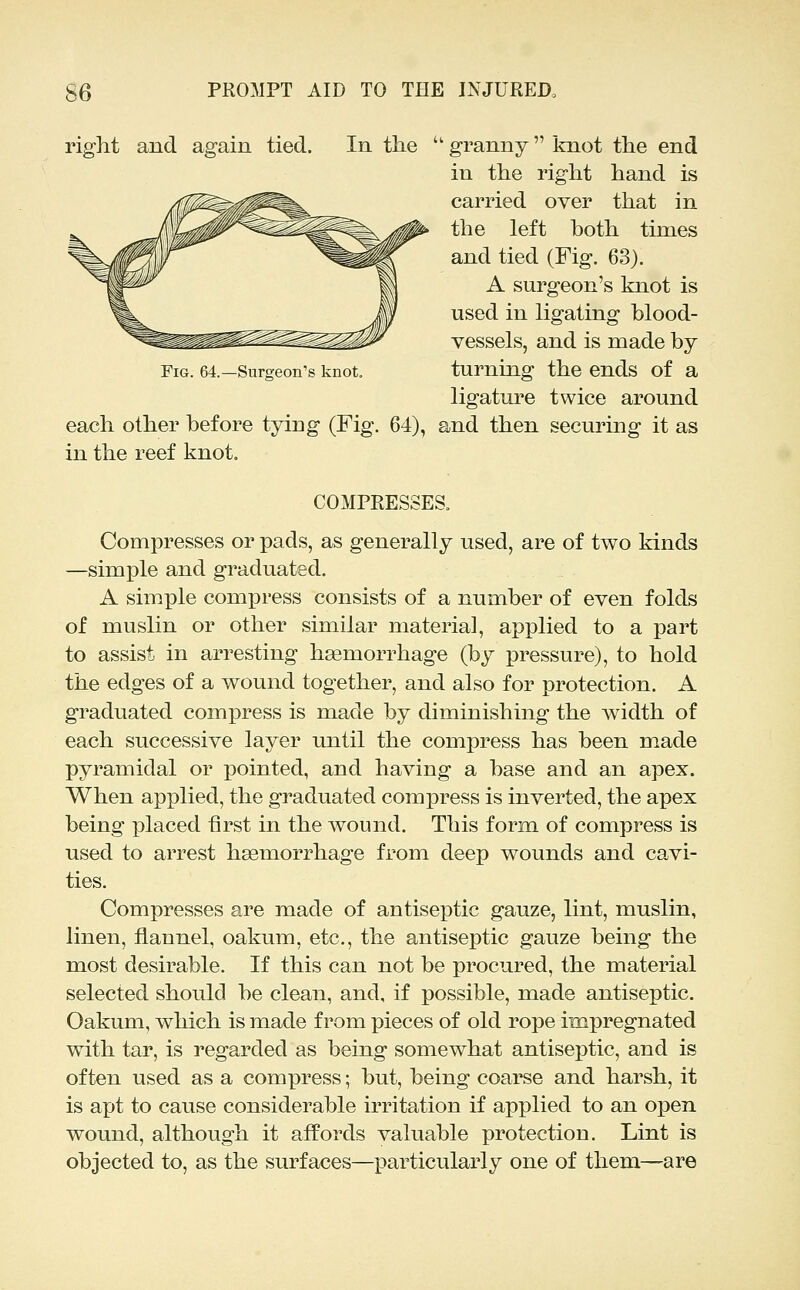 right and again tied. In the Fig. 64.—Surgeon's knot. each other before tying (Fig. 64), in the reef knot.  granny  knot the end in the right hand is carried over that in the left both times and tied (Fig. 63). A surgeon's knot is used in ligating blood- vessels, and is made by turning the ends of a ligature twice around and then securing it as COMPRESSES. Compresses or pads, as generally used, are of two kinds —simple and graduated. A simple compress consists of a number of even folds of muslin or other similar material, applied to a part to assist in arresting haemorrhage (by pressure), to hold the edges of a wound together, and also for protection. A graduated compress is made by diminishing the width of each successive layer until the compress has been m.ade pyramidal or pointed, and having a base and an apex. When applied, the graduated compress is inverted, the apex being placed first in the wound. This form, of compress is used to arrest haemorrhage from deep wounds and cavi- ties. Compresses are made of antiseptic gauze, lint, muslin, linen, flannel, oakum, etc., the antiseptic gauze being the most desirable. If this can not be procured, the material selected should be clean, and, if possible, made antiseptic. Oakum, which is made from pieces of old rope impregnated with tar, is regarded as being somewhat antiseptic, and is often used as a compress; but, being coarse and harsh, it is apt to cause considerable irritation if applied to an open wound, although it affords valuable protection. Lint is objected to, as the surfaces—x^articularly one of them—are