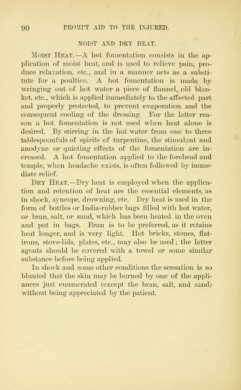 MOIST AND DRY HEAT. Moist Heat.—A liot fomentation consists in the ap- plication of moist heat, and is used to relieve pain, pro- duce relaxation, etc., and in a manner acts as a substi- tute for a poultice. A hot fomentation is made by wringing out of hot water a piece of flannel, old blan- ket, etc., which is applied immediately to the affected part and properly protected, to prevent evaporation and the consequent cooling of the dressing. For the latter rea- son a hot fomentation is not used when heat alone is desired. By stirring in the hot water from one to three tablespoonfuls of spirits of turpentine, the stimulant and anodyne or quieting effects of the fomentation are in- creased. A hot fomentation applied to the forehead and temple, when headache exists, is often followed by imme- diate relief. Dry Heat.—Dry heat is em|)loyed when the applica- tion and retention of heat are the essential elements, as in shock, syncope, drowning, etc. Dry heat is used in the form of bottles or India-rubber bags filled with hot water, or bran, salt, or sand, which has been heated in the oven and put in bags. Bran is to be preferred, as it retains heat longer, and is very light. Hot bricks, stones, flat- irons, stove-lids, plates, etc., may also be used; the latter agents should be covered with a towel or some similar substance before being applied. In shock and some other conditions the sensation is so blunted that the skin may be burned by one of the appli- ances just enumerated (except the bran, salt, and sand) without being appreciated by the patient.