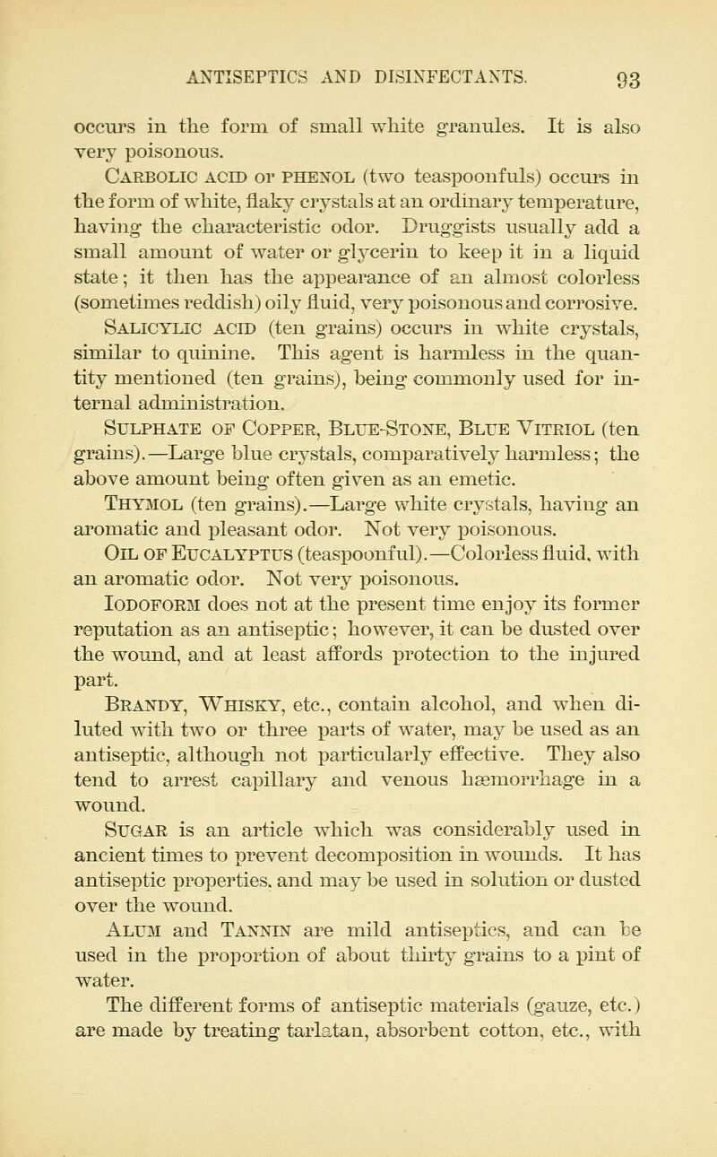 occurs in the form of small white granules. It is also very poisonous. Carbolic acid or phenol (two teaspoonfuls) occurs in the form of white, flaky crystals at an ordinary temperature, having the characteristic oclor. Druggists usually add a small amount of water or glycerin to keep it in a liquid state; it then has the appearance of an almost colorless (sometimes reddish) oily fluid, very poisonous and corrosive. Salicylic acid (ten grains) occurs in white crystals, similar to quinine. This agent is harmless in the quan- tity mentioned (ten grains), being commonly used for in- ternal administration. Sulphate of Copper, Blue-Stone, Blue Vitriol (ten grains).—Large blue crystals, comparatively harmless; the above amount being often given as an emetic. Thymol (ten grains).—Large white crystals, having an aromatic and pleasant odor. Not very poisonous. Oil of Eucalyptus (teaspoonful).—Colorless fluid, with an aromatic odor. Not very poisonous. Iodoform does not at the present time enjoy its former reputation as an antiseptic; however, it can be dusted over the wound, and at least affords protection to the injured part. Braistdy, Whisky, etc., contain alcohol, and when di- luted with two or three parts of water, may be used as an antiseptic, although not particularly effective. They also tend to arrest capillary and venous heemorrhage in a wound. Sugar is an article which was considerably used in ancient times to prevent decomposition in wounds. It has antiseptic properties, and may be used in solution or dusted over the wound. Alum and Tannin are mild antiseptics, and can be used in the proportion of about thirty grains to a pint of water. The different forms of antiseptic materials (gauze, etc.) are made by treating tarlatan, absorbent cotton, etc., with