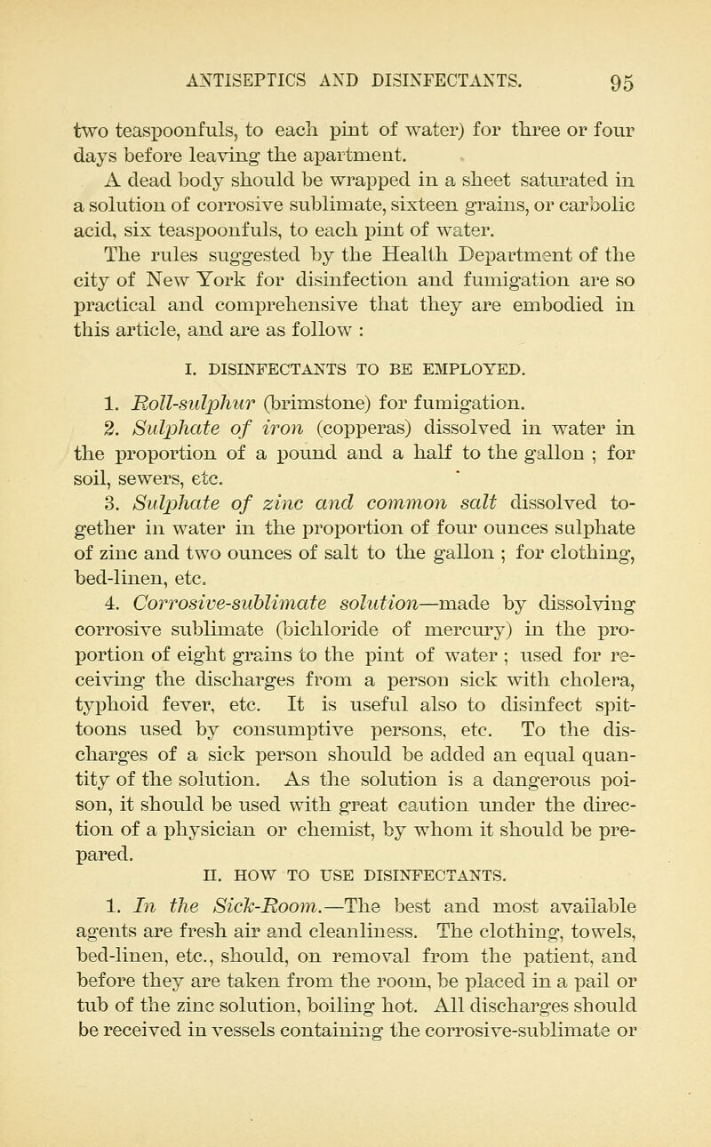 two teasiDoonfuls, to each pint of water) for three or four days before leaving the apartment. A dead body should be wrapped in a sheet saturated in a solution of corrosive sublimate, sixteen grains, or carbolic acid, six teaspoonfuls, to each pint of water. The rules suggested by the Health Department of the city of New York for disinfection and fumigation are so practical and comprehensive that they are embodied in this article, and are as follow : I. DISINFECTANTS TO BE EMPLOYED. 1. Roll-sulphur (brimstone) for fumigation. 2. Sulphate of iron (copperas) dissolved in water in the proportion of a pound and a half to the gallon ; for soil, sewers, etc. 3. Sulphate of zinc and common salt dissolved to- gether in water in the proportion of four ounces sulphate of zinc and two ounces of salt to the gallon ; for clothing, bed-linen, etc. 4. Corrosive-sublimate solution—made by dissolving corrosive sublimate (bichloride of mercury) in the pro- portion of eight grains to the pint of water ; used for re- ceiving the discharges from a person sick with cholera, typhoid fever, etc. It is useful also to disinfect spit- toons used by consumptive persons, etc. To the dis- charges of a sick person should be added an equal quan- tity of the solution. As the solution is a dangerous poi- son, it should be used with great caution under the direc- tion of a physician or chemist, by whom it should be pre- pared. II. HOW TO USE DISINFECTANTS. 1. In the Sick-Room.—The best and most available agents are fresh air and cleanliness. The clothing, towels, bed-linen, etc., should, on removal from the patient, and before they are taken from the room, be placed in a pail or tub of the zinc solution, boiling hot. All discharges should be received in vessels containing the corrosive-sublimate or