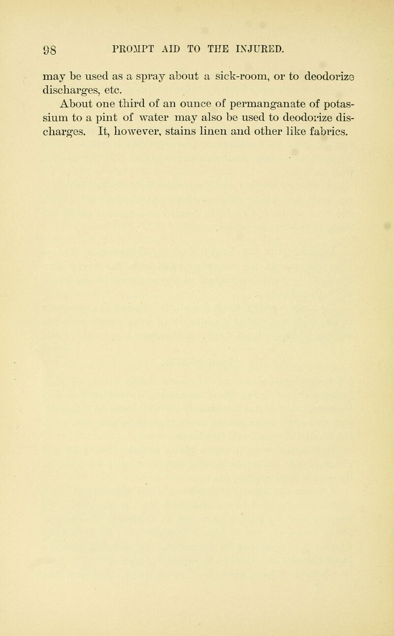 may be used as a spray about a sick-room, or to deodorize discharges, etc. About one third of an ounce of permanganate of potas- sium to a pint of water may also be used to deodorize dis- charges. It, however, stains linen and other like fabrics.