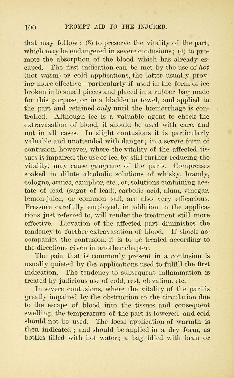 that may follow ; (3) to preserve the vitality of the part, which may be endangered in severe contusions; (4) to pro- mote the absorption of the blood which has already es- caped. The first indication can be met by the use of hot (not vv^arm) or cold applications, the latter usually prov- ing more effective—particularly if used in the form of ice broken into small pieces and placed in a rubber bag made for this purpose, or in a bladder or towel, and applied to the part and retained only until the haemorrhage is con- trolled. Although ice is a valuable agent to check the extravasation of blood, it should be used with care, and not in all cases. In slight contusions it is particularly valuable and unattended with danger; in a severe form of contusion, however, where the vitality of the affected tis- sues is impaired, the use of ice, by still further reducing the vitality, may cause gangrene of the parts. Compresses soaked in dilute alcoholic solutions of whisky, brandy, cologne, arnica, camphor, etc., or, solutions containing ace- tate of lead (sugar of lead), carbolic acid, alum, vinegar, lemon-juice, or common salt, are also very efficacious. Pressure carefully employed, in addition to the applica- tions just referred to, will render the treatment still more effective. Elevation of the affected part diminishes the tendency to further extravasation of blood. If shock ac- companies the contusion, it is to be treated according to the directions given in another chapter. The pain that is commonly present in a contusion is usually quieted by the applications used to fulfill the first indication. The tendency to subsequent inflammation is treated by judicious use of cold, rest, elevation, etc. In severe contusions, where the vitality of the part is greatly impaired by the obstruction to the circulation due to the escape of blood into the tissues and consequent swelling, the temperature of the part is lowered, and cold should not be used. The local application of warmth is then indicated ; and should be applied in a dry form, as bottles filled with hot water; a bag filled with bran or