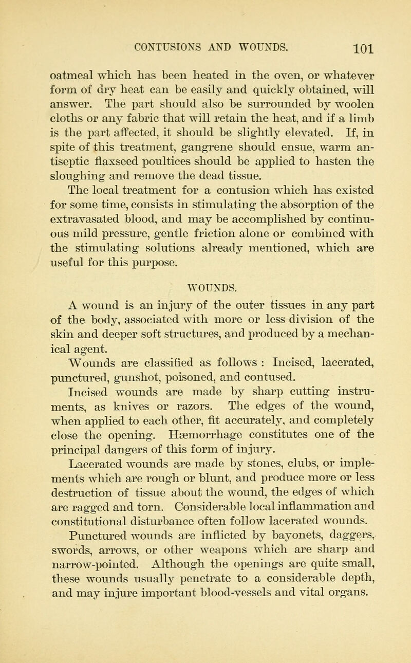 oatmeal whicli has been heated in the oven, or whatever form of dry heat can be easily and quickly obtained, will answer. The j)art should also be siu^rounded by woolen cloths or any fabric that will retain the heat, and if a limb is the part affected, it should be slightly elevated. If, in spite of this treatment, gangrene should ensue, warm an- tiseptic flaxseed poultices should be applied to hasten the sloughing and remove the dead tissue. The local treatment for a contusion which has existed for some time, consists in stimulating the absorption of the extravasated blood, and may be accomplished by continu- ous mild pressure, gentle friction alone or combined with the stimulating solutions already mentioned, which are useful for this pm^pose. WOUNDS. A wound is an injury of the outer tissues in any part of the body, associated with more or less division of the skin and deeper soft structures, and produced by a mechan- ical agent. Wounds are classified as follows : Incised, lacerated, punctured, gunshot, poisoned, and contused. Incised wounds are made by sharp cutting instru- ments, as knives or razors. The edges of the wound, when applied to each other, fit accurately, and completely close the opening. Haemorrhage constitutes one of the principal dangers of this form of injury. Lacerated wounds are made by stones, clubs, or imple- ments which are rough or blunt, and produce more or less destruction of tissue about the wound, the edges of which are ragged and torn. Considerable local inflammation and constitutional disturbance often follow lacerated wounds. Punctured wounds are inflicted by bayonets, daggers, swords, arrows, or other weapons which are sharp and narrow-pointed. Although the openings are quite small, these wounds usually penetrate to a considerable depth, and may injure important blood-vessels and vital organs.