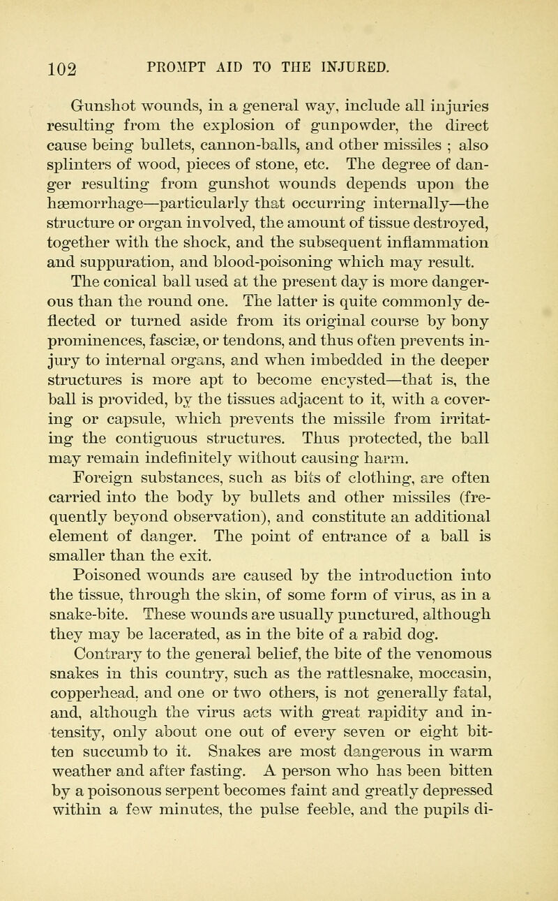 Gunshot wounds, in a general way, include all injuries resulting from the explosion of gunpowder, the direct cause being bullets, cannon-balls, and other missiles ; also splinters of wood, pieces of stone, etc. The degree of dan- ger resulting from gunshot wounds depends upon the haemorrhage—particularly that occurring internally—the structure or organ involved, the amount of tissue destroyed, together with the shock, and the subsequent inflammation and suppuration, and blood-poisoning which may result. The conical ball used at the present day is more danger- ous than the round one. The latter is quite commonly de- flected or turned aside from its original course by bony prominences, fasciae, or tendons, and thus often prevents in- jury to internal organs, and when imbedded in the deeper structures is more apt to become encysted—that is, the ball is provided, by the tissues adjacent to it, with a cover- ing or capsule, which prevents the missile from irritat- ing the contiguous structures. Thus protected, the ball may remain indefinitely without causing harm. Foreign substances, such as bits of clothing, are often carried into the body by bullets and other missiles (fre- quently beyond observation), and constitute an additional element of danger. The point of entrance of a ball is smaller than the exit. Poisoned wounds are caused by the introduction into the tissue, through the skin, of some form of virus, as in a snake-bite. These wounds are usually punctured, although they may be lacerated, as in the bite of a rabid dog. Contrary to the general belief, the bite of the venomous snakes in this country, such as the rattlesnake, moccasin, copperhead, and one or two others, is not generally fatal, and, although the virus acts with great rapidity and in- tensity, only about one out of every seven or eight bit- ten succumb to it. Snakes are most dangerous in warm weather and after fasting. A person who has been bitten by a poisonous serpent becomes faint and greatly depressed within a few minutes, the pulse feeble, and the pupils di-