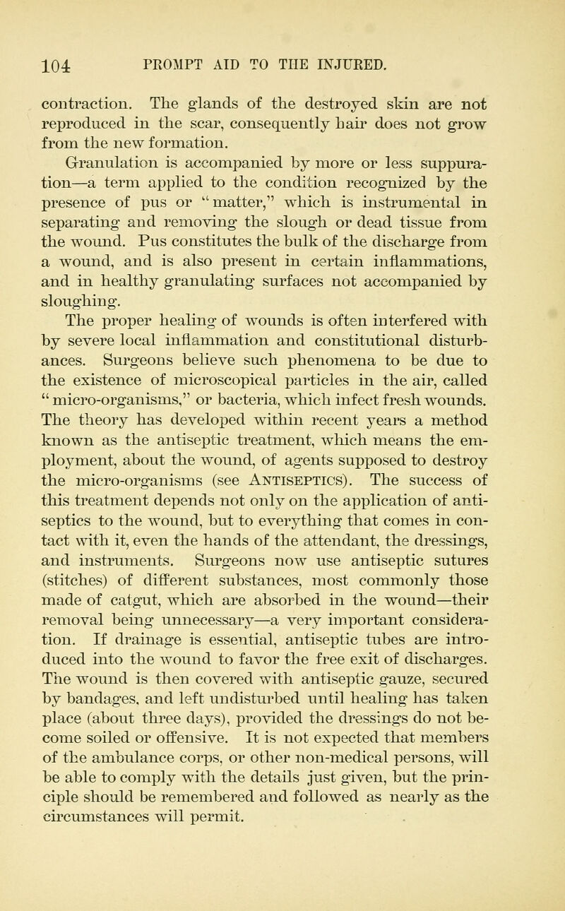 contraction. The glands of the destroyed skin are not reproduced in the scar, consequently hair does not grow from the new formation. Granulation is accompanied by more or less suppura- tion—a term applied to the condition recognized by the presence of pus or matter, which is instrumental in separating and removing the slough or dead tissue from the wound. Pus constitutes the bulk of the discharge from a wound, and is also present in certain inflammations, and in healthy granulating surfaces not accompanied by sloughing. The proper healing of wounds is often interfered with by severe local inflammation and constitutional disturb- ances. Surgeons believe such phenomena to be due to the existence of microscopical particles in the air, called  micro-organisms, or bacteria, which infect fresh wounds. The theory has developed within recent years a method known as the antiseptic treatment, which means the em- ployment, about the wound, of agents supposed to destroy the micro-organisms (see Antiseptics). The success of this treatment depends not only on the application of anti- septics to the wound, but to everything that comes in con- tact with it, even the hands of the attendant, the dressings, and instruments. Surgeons now use antiseptic sutures (stitches) of different substances, most commonly those made of catgut, which are absorbed in the wound—their removal being unnecessary—a very important considera- tion. If drainage is essential, antiseptic tubes are intro- duced into the wound to favor the free exit of discharges. The wound is then covered with antiseptic gauze, secured by bandages, and left undisturbed until healing has taken place (about three days), provided the dressings do not be- come soiled or offensive. It is not expected that members of the ambulance corps, or other non-medical persons, will be able to comply with the details just given, but the prin- ciple should be remembered and followed as nearly as the circumstances will permit.