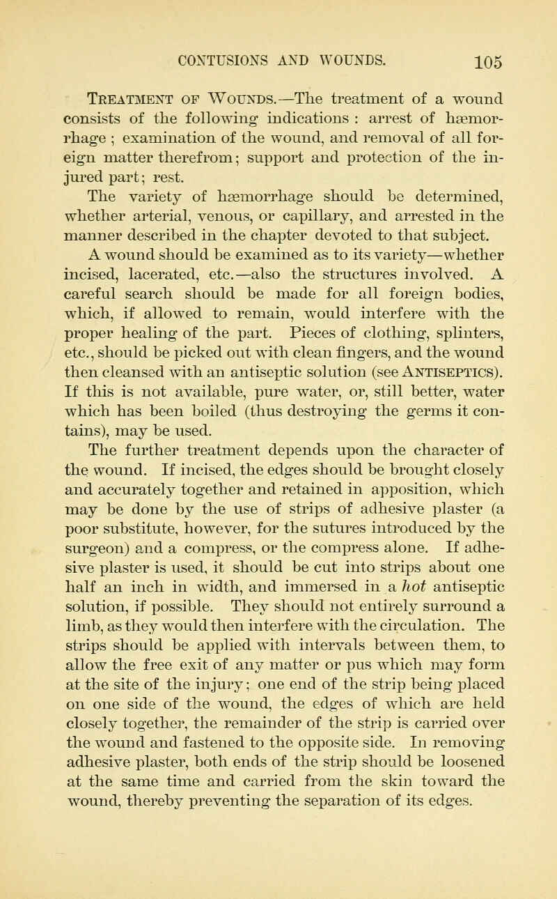 Treatment of Wounds.—The treatment of a wound consists of the following indications : arrest of haemor- rhage ; examination of the wound, and I'emoval of all for- eign matter therefrom; su]^port and x3rotection of the in- jui'ed part; rest. The variety of haemorrhage should he determined, whether arterial, venous, or capillary, and arrested in the manner described in the chapter devoted to that subject. A wound should be examined as to its variety—whether incised, lacerated, etc.—also the structures involved. A careful search should be made for all foreign bodies, which, if allowed to remain, would interfere with the proper healing of the part. Pieces of clothing, splinters, etc., should be picked out with clean fingers, and the wound then cleansed with an antiseptic solution (see Antiseptics). If tliis is not available, pure water, or, still better, water which has been boiled (thus destroying the germs it con- tains), may be used. The further treatment depends upon the character of the wound. If incised, the edges should be brought closely and accurately together and retained in apposition, which may be done by the use of strips of adhesive plaster (a poor substitute, however, for the sutures introduced by the surgeon) and a compress, or the compress alone. If adhe- sive plaster is used, it should be cut into strips about one half an inch in width, and immersed in a hot antiseptic solution, if possible. They should not entirely surround a limb, as they would then interfere with the circulation. The strips should be applied with intervals between them, to allow the free exit of any matter or pus which may form at the site of the injury; one end of the strip being placed on one side of the wound, the edges of which are held closely together, the remainder of the strip is carried over the wound and fastened to the opposite side. In removing adhesive plaster, both ends of the strip should be loosened at the same time and carried from the skin toward the wound, thereby preventing the separation of its edges.