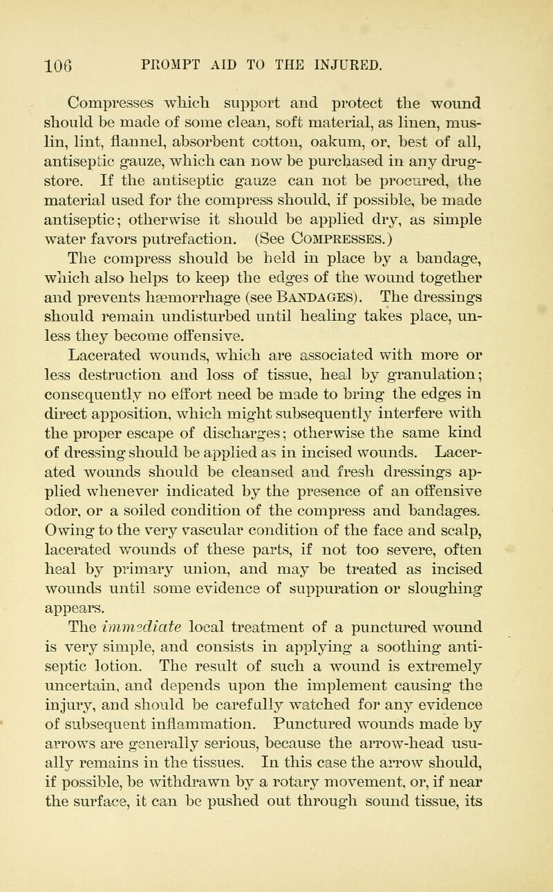 Compresses which support and protect the wound should be made of some clean, soft material, as linen, mus- lin, lint, flannel, absorbent cotton, oakum, or, best of all, antiseptic gauze, which can now be purchased in any drug- store. If the antiseptic gauze can not be procured, the material used for the compress should, if possible, be made antiseptic; otherwise it should be applied dry, as simple water favors putrefaction. (See Compresses.) The compress should be held in place by a bandage, which also helps to keep the edges of the wound together and prevents hsemorrhage (see Bandages). The dressings should remain undisturbed until healing takes place, un- less they become offensive. Lacerated wounds, which are associated with more or less destruction and loss of tissue, heal by granulation; consequently no effort need be made to bring the edges in direct apposition, which might subsequently interfere with the proper escape of discharges; otherwise the same kind of dressing should be applied as in incised wounds. Lacer- ated wounds should be cleansed and fresh dressings ap- plied whenever indicated by the presence of an offensive odor, or a soiled condition of the compress and bandages. Owing to the very vascular condition of the face and scalp, lacerated wounds of these parts, if not too severe, often heal by primary union, and may be treated as incised wounds until some evidence of suppuration or sloughing appears. The immediate local treatment of a punctured wound is very simple, and consists in applying a soothing anti- septic lotion. The result of such a wound is extremely uncertain, and depends upon the implement causing the injury, and should be carefully watched for any evidence of subsequent inflammation. Punctured wounds made by arrows are generally serious, because the arrow-head usu- ally remains in the tissues. In this case the arrow should, if possible, be withdrawn by a rotary movement, or, if near the surface, it can be pushed out through sound tissue, its