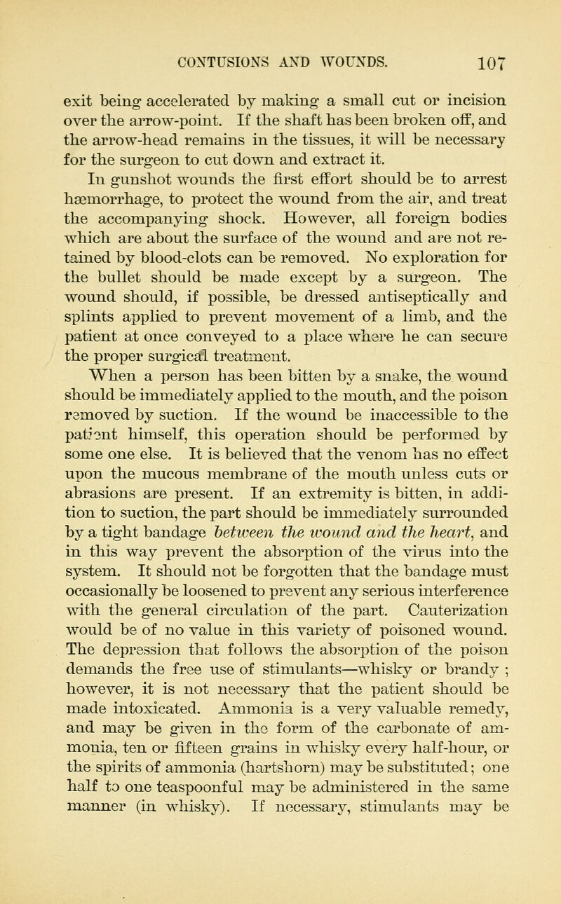 exit being accelerated by making a small cut or incision over the arrow-point. If the shaft has been broken off, and the arrow-head remains in the tissues, it will be necessary for the surgeon to cut down and extract it. In gunshot wounds the first effort should be to arrest hasmorrhage, to protect the wound from the air, and treat the accompanying shock. However, all foreign bodies which are about the surface of the wound and are not re- tained by blood-clots can be removed. No exploration for the bullet should be made except by a surgeon. The wound should, if possible, be dressed antiseptically and splints applied to prevent movement of a limb, and the patient at once conveyed to a place where he can secure the proper surgical treatm.ent. When a person has been bitten by a snake, the wound should be immediately applied to the mouth, and the poison removed by suction. If the wound be inaccessible to the pationt himself, this operation should be performed by some one else. It is believed that the venom has no effect upon the mucous membrane of the mouth unless cuts or abrasions are present. If an extremity is bitten, in addi- tion to suction, the part should be immediately surrounded by a tight bandage between the wound and the hearty and in this way prevent the absorption of the virus into the system. It should not be forgotten that the bandage must occasionally be loosened to prevent any serious interference with the general circulation of the part. Cauterization would be of no value in this variety of poisoned wound. The depression that follows the absorption of the poison demands the free use of stimulants—whisky or brandy ; however, it is not necessary that the patient should be made intoxicated. Ammonia is a very valuable remedy, and may be given in the form of the carbonate of am- monia, ten or fifteen grains in whisky every half-hour, or the spirits of ammonia (hartshorn) may be substituted; one haK to one teaspoonful may be administered in the same manner (in whisky). If necessary, stimulants may be