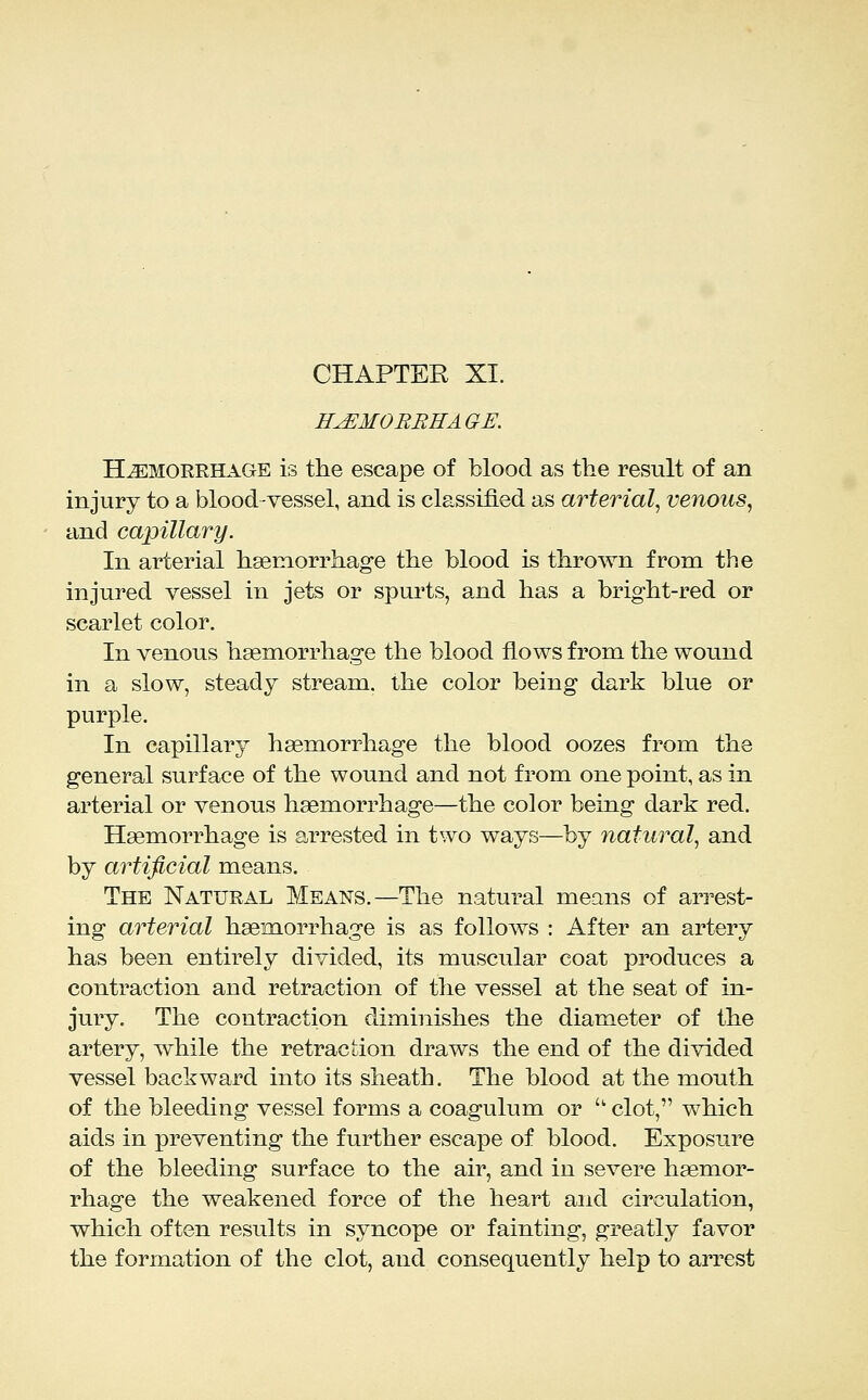 CHAPTER XI. H^MOBREAGE. HEMORRHAGE IS the escape of blood as the result of an injury to a blood-vessel, and is classified as arterial^ venous, and capillary. In arterial hsemorrhage the blood is thrown from the injured vessel in jets or spurts, and has a bright-red or scarlet color. In venous haemorrhage the blood flows from the wound in a slow, steady stream, the color being dark blue or purple. In capillary haemorrhage the blood oozes from the general surface of the wound and not from one point, as in arterial or venous haemorrhage—the color being dark red. Haemorrhage is arrested in two ways—by natural, and by artificial means. The Natural Means.—The natural means of arrest- ing arterial haemorrhage is as follows : After an artery has been entirely divided, its muscular coat produces a contraction and retraction of the vessel at the seat of in- jury. The contraction diminishes the diameter of the artery, while the retraction draws the end of the divided vessel backward into its sheath. The blood at the mouth of the bleeding vessel forms a coagulum or  clot, which aids in preventing the further escape of blood. Exposure of the bleeding surface to the air, and in severe haemor- rhage the weakened force of the heart and circulation, which often results in syncope or fainting, greatly favor the formation of the clot, and consequently help to arrest